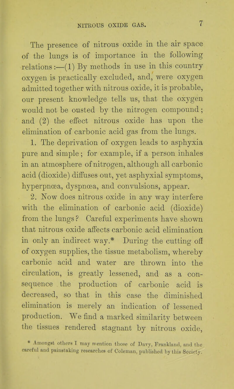 The presence of nitrous oxide in the air space of the lungs is of importance in the following relations:—(1) By methods in use in this country- oxygen is practically excluded, and, were oxygen admitted together with nitrous oxide, it is probable, our present knowledge tells us, that the oxygen would not be ousted by the nitrogen compound; and (2) the effect nitrous oxide has upon the elimination of carbonic acid gas from the lungs. 1. The deprivation of oxygen leads to asphyxia pure and simple; for example, if a person inhales in an atmosphere of nitrogen, although all carbonic acid (dioxide) diffuses out, yet asphyxial symptoms, hyperpnoea, dyspnoea, and convulsions, appear. 2. Kow does nitrous oxide in any way interfere with the ehmination of carbonic acid (dioxide) from the lungs ? Careful experiments have shown that nitrous oxide affects carbonic acid elimination in only an indirect way.* During the cutting off of oxygen supplies, the tissue metabolism, whereby carbonic acid and water are thrown into the circulation, is greatly lessened, and as a con- sequence the production of carbonic acid is decreased, so that in this case the diminished elimination is merely an indication of lessened production. We find a marked similarity between the tissues rendered stagnant by nitrous oxide, * Amongst otlicrs T may mention those of Davy, Frankland, and the careful and painstaking researches of Coleman, published by this Society.