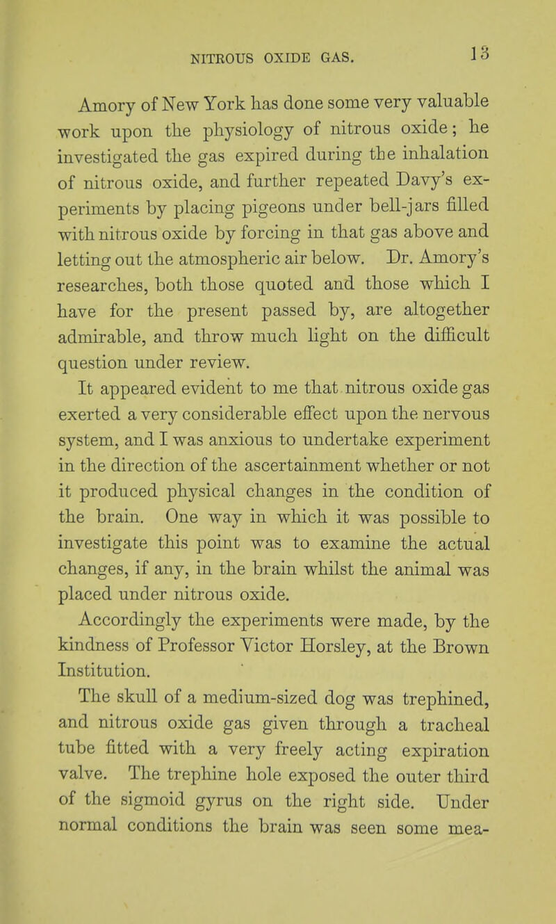 Amory of New York has done some very valuable work upon tlie physiology of nitrous oxide; he investigated the gas expired during the inhalation of nitrous oxide, and further repeated Davy's ex- periments by placing pigeons under bell-jars filled with nitrous oxide by forcing in that gas above and letting out the atmospheric air below. Dr. Amory's researches, both those quoted and those which I have for the present passed by, are altogether admirable, and throw much light on the difficult question under review. It appeared evident to me that nitrous oxide gas exerted a very considerable effect upon the nervous system, and I was anxious to undertake experiment in the direction of the ascertainment whether or not it produced physical changes in the condition of the brain. One way in which it was possible to investigate this point was to examine the actual changes, if any, in the brain whilst the animal was placed under nitrous oxide. Accordingly the experiments were made, by the kindness of Professor Victor Horsley, at the Brown Institution. The skull of a medium-sized dog was trephined, and nitrous oxide gas given through a tracheal tube fitted with a very freely acting expiration valve. The trephine hole exposed the outer third of the sigmoid gyrus on the right side. Under normal conditions the brain was seen some mea-