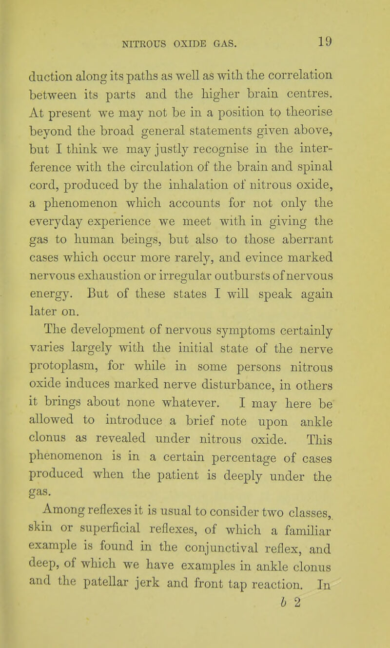 duction along its paths as well as with the correlation between its parts and the higher brain centres. At present we may not be in a position to theorise beyond the broad general statements given above, but I think we may justly recognise in the inter- ference with the circulation of the brain and spinal cord, produced by the inhalation of nitrous oxide, a phenomenon which accounts for not only the everyday experience we meet with in giving the gas to human beings, but also to those aberrant cases which occur more rarely, and evince marked nervous exhaustion or irregular outbursts of nervous energy. But of these states I will speak again later on. The development of nervous symptoms certainly varies largely with the initial state of the nerve protoplasm, for while in some persons nitrous oxide induces marked nerve disturbance, in others it brings about none whatever. I may here be allowed to introduce a brief note upon ankle clonus as revealed under nitrous oxide. This phenomenon is in a certain percentage of cases produced when the patient is deeply under the gas. Among reflexes it is usual to consider two classes, skin or superficial reflexes, of which a famihar example is found in the conjunctival reflex, and deep, of which we have examples in ankle clonus and the patellar jerk and front tap reaction. In b 2