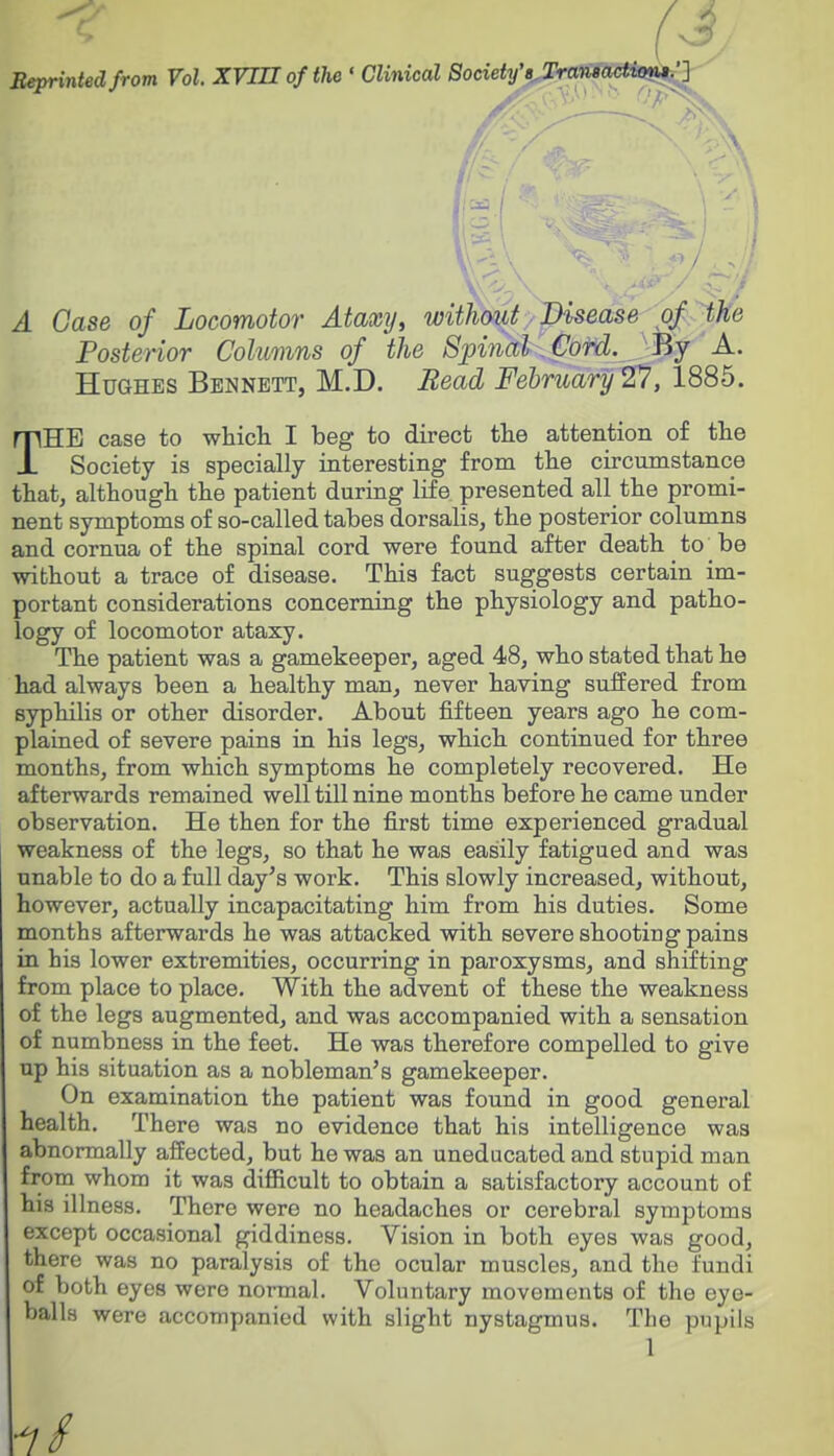 Beprinied from Vol. XVin of the ' Clinical Society'B^Trmewais^^Q A Case of Locomotor Ataxy, withmt/pisease 'a^ Posterior Columns of the Spinalifofd. Bj A. Hughes Bennett, M.D. Bead February'27, 1885. THE case to which I beg to direct the attention of the Society is specially interesting from the circumstance that, although the patient during life presented all the promi- nent symptoms of so-called tabes dorsalis, the posterior columns and cornua of the spinal cord were found after death to be without a trace of disease. This fact suggests certain im- portant considerations concerning the physiology and patho- logy of locomotor ataxy. The patient was a gamekeeper, aged 48, who stated that he had always been a healthy man, never having suffered from syphilis or other disorder. About fifteen years ago he com- plained of severe pains in his legs, which continued for three months, from which symptoms he completely recovered. He afterwards remained well till nine months before he came under observation. He then for the first time experienced gradual weakness of the legs, so that he was easily fatigued and was unable to do a full day's work. This slowly increased, without, however, actually incapacitating him from his duties. Some months afterwards he was attacked with severe shooting pains in his lower extremities, occurring in paroxysms, and shifting from place to place. With the advent of these the weakness of the legs augmented, and was accompanied with a sensation of numbness in the feet. He was therefore compelled to give up his situation as a nobleman's gamekeeper. On examination the patient was found in good general health. There was no evidence that his intelligence was abnormally affected, but he was an uneducated and stupid man from whom it was difficult to obtain a satisfactory account of his illness. There were no headaches or cerebral symptoms except occasional giddiness. Vision in both eyes was good, there was no paralysis of the ocular muscles, and the fundi of both eyes were normal. Voluntary movements of the eye- balls were accompanied with slight nystagmus. The pupils 1 ■7/