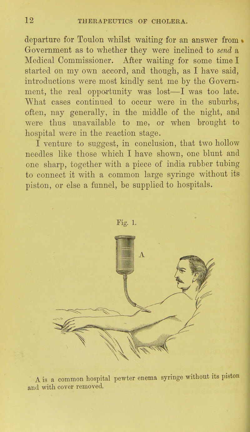 departure for Toulon whilst waiting for an answer from« Government as to whether they were inclined to send a Medical Commissioner. After waiting for some time I started on my own accord, and though, as I have said, introductions were most kindly sent me by the Govern- ment, the real oppo-rtunity was lost—I was too late. What cases continued to occur were in the suburbs, often, nay generally, in the middle of the night, and were thus unavailable to me, or when brought to hospital were in the reaction stage. I venture to suggest, in conclusion, that two hollow needles like those which I have shown, one blunt and one sharp, together with a piece of india rubber tubing to connect it with a common large syringe without its piston, or else a funnel, be supplied to hospitals. A is a common hospital pewter enema syringe without its pisi and with cover removed.
