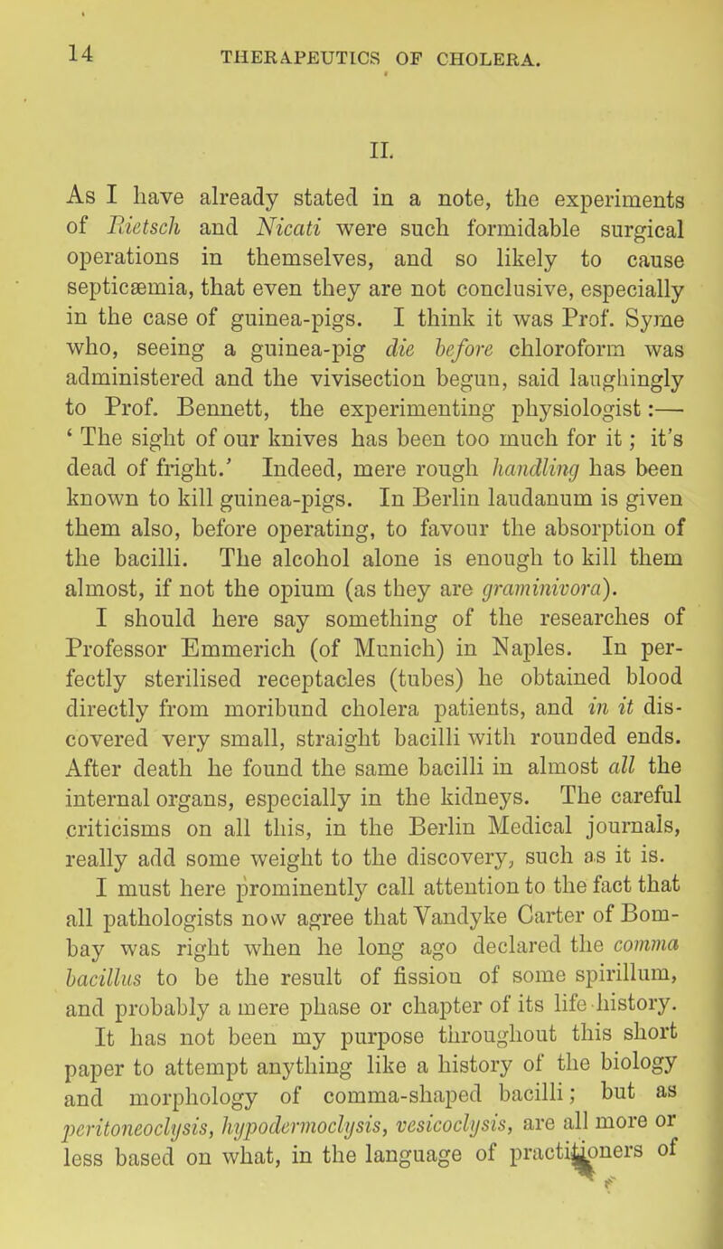 IL As I have already stated in a note, the experiments of Piietsch and Nicati were such formidable surgical operations in themselves, and so likely to cause septicaemia, that even they are not conclusive, especially in the case of guinea-pigs. I think it was Prof. Syrne who, seeing a guinea-pig die before chloroform was administered and the vivisection begun, said laughingly to Prof. Bennett, the experimenting physiologist:— ' The sight of our knives has been too much for it; it's dead of fright.' Indeed, mere rough handling has been known to kill guinea-pigs. In Berlin laudanum is given them also, before operating, to favour the absorption of the bacilli. The alcohol alone is enough to kill them almost, if not the opium (as they are graminivora). 1 should here say something of the researches of Professor Emmerich (of Munich) in Naples. In per- fectly sterilised receptacles (tubes) he obtained blood directly from moribund cholera patients, and in it dis- covered very small, straight bacilli with rounded ends. After death he found the same bacilli in almost all the internal organs, especially in the kidneys. The careful criticisms on all this, in the Berlin Medical journals, really add some weight to the discovery, such as it is. I must here prominently call attention to the fact that all pathologists now agree that Vandyke Carter of Bom- bay was right when he long ago declared the comma bacillus to be the result of fission of some spirillum, and probably a mere phase or chapter of its life history. It has not been my purpose throughout this short paper to attempt anything like a history of the biology and morphology of comma-shaped baciUi; but as peritoneoclysis, hypodermoclysis, vesicoclysis, are all more or less based on what, in the language of practijj^ners of