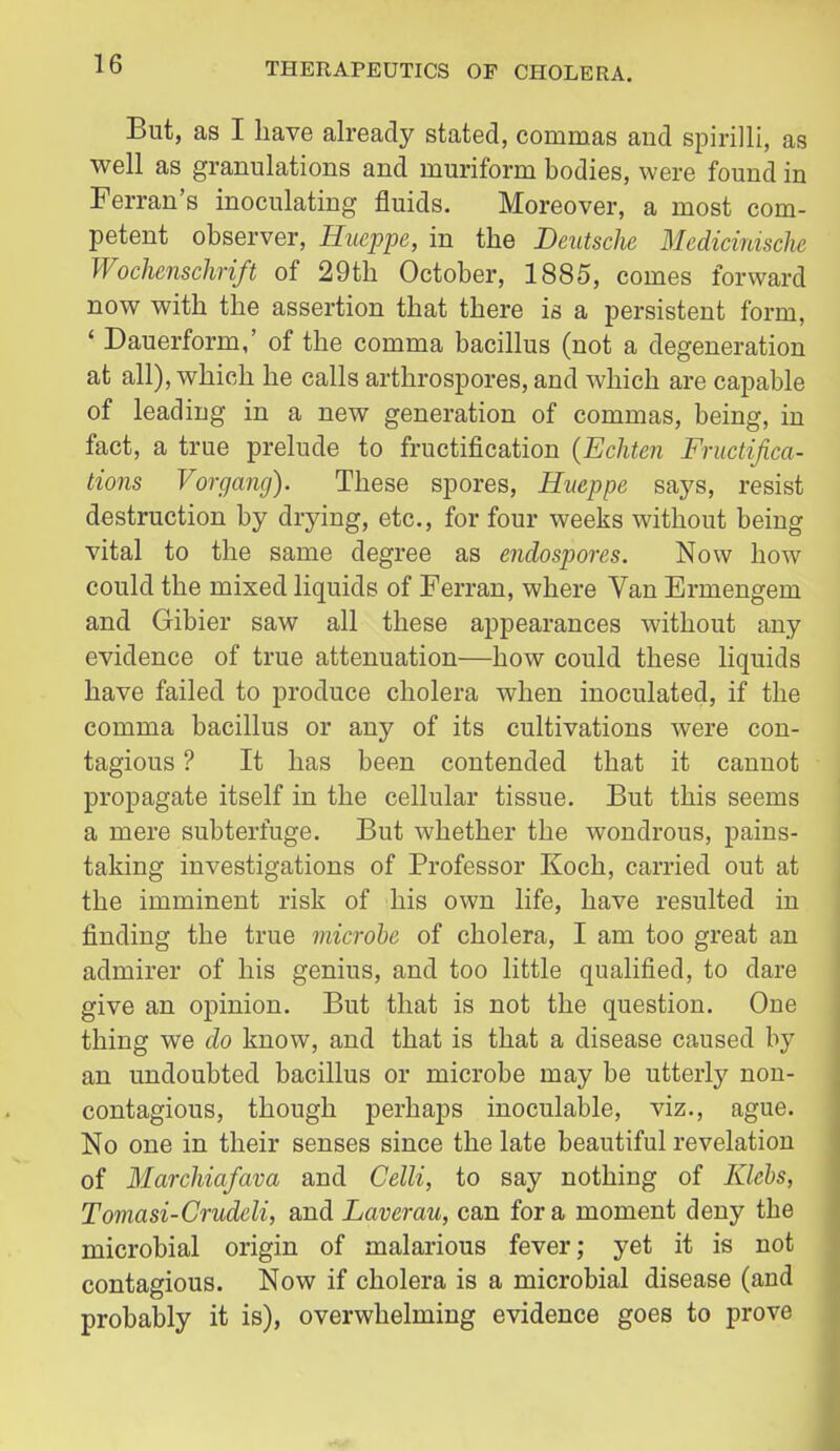 But, as I have already stated, commas and spirilli, as well as granulations and muriform bodies, were found in Ferran's inoculating fluids. Moreover, a most com- petent observer, Hueppe, in the Deutsche Medicmische Wochenschrift of 29th October, 1885, comes forward now with the assertion that there is a persistent form, * Dauerform,' of the comma bacillus (not a degeneration at all), which he calls arthrospores, and which are capable of leading in a new generation of commas, being, in fact, a true prelude to fructification (Echten Fructifica- tions Vorgang). These spores, Hiteppe snys, resist destruction by drying, etc., for four weeks without being vital to the same degree as endospores. Now how could the mixed liquids of Ferran, where Van Ermengem and Gibier saw all these appearances without any evidence of true attenuation—how could these liquids have failed to produce cholera when inoculated, if the comma bacillus or any of its cultivations were con- tagious ? It has been contended that it cannot propagate itself in the cellular tissue. But this seems a mere subterfuge. But whether the wondrous, pains- taking investigations of Professor Koch, carried out at the imminent risk of his own life, have resulted in finding the true microbe of cholera, I am too great an admirer of his genius, and too little qualified, to dare give an opinion. But that is not the question. One thing we do know, and that is that a disease caused by an undoubted bacillus or microbe may be utterly non- contagious, though perhaps inoculable, viz., ague. No one in their senses since the late beautiful revelation of Marchiafava and Celli, to say nothing of Klcbs, Tomasi-Crudeli, and Laverau, can for a moment deny the microbial origin of malarious fever; yet it is not contagious. Now if cholera is a microbial disease (and probably it is), overwhelming evidence goes to prove