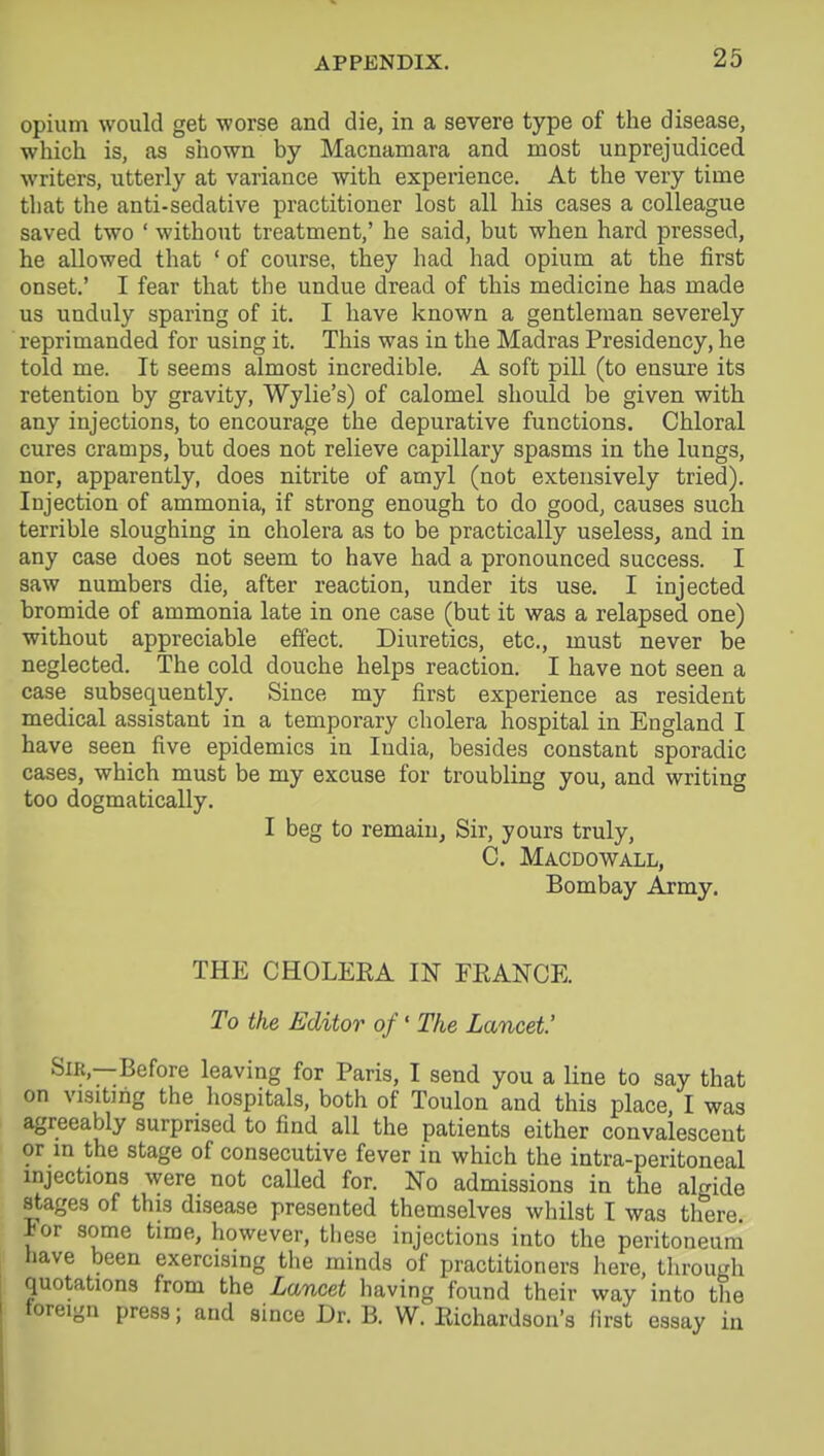 opium would get worse and die, in a severe type of the disease, which is, as shown by Macnamara and most unprejudiced writers, utterly at variance with experience. At the very time that the anti-sedative practitioner lost all his cases a colleague saved two ' without treatment,' he said, but when hard pressed, he allowed that ' of course, they had had opium at the first onset.' I fear that the undue dread of this medicine has made us unduly sparing of it. I have known a gentleman severely reprimanded for using it. This was in the Madras Presidency, he told me. It seems almost incredible. A soft pill (to ensure its retention by gravity, Wylie's) of calomel should be given with any injections, to encourage the depurative functions. Chloral cures cramps, but does not relieve capillary spasms in the lungs, nor, apparently, does nitrite of amyl (not extensively tried). Injection of ammonia, if strong enough to do good, causes such terrible sloughing in cholera as to be practically useless, and in any case does not seem to have had a pronounced success. I saw numbers die, after reaction, under its use. I injected bromide of ammonia late in one case (but it was a relapsed one) without appreciable effect. Diuretics, etc., must never be neglected. The cold douche helps reaction. I have not seen a case subsequently. Since my first experience as resident medical assistant in a temporary cholera hospital in England I have seen five epidemics in India, besides constant sporadic cases, which must be my excuse for troubling you, and writing too dogmatically. I beg to remain, Sir, yours truly, C. Macdowall, Bombay Army. THE CHOLEKA IN FEANCE. To the Editor of' The Lancet' Sir,—Before leaving for Paris, I send you a line to say that on visiting the hospitals, both of Toulon and this place, I was agreeably surprised to find all the patients either convalescent or in the stage of consecutive fever in which the intra-peritoneal injections were not called for. No admissions in the algide stages of this disease presented themselves whilst I was there. For some time, however, these injections into the peritoneum have been exercising the minds of practitioners here, through quotations from the Lancet having found their way into the foreign press; and since Dr. B. W. Richardson's first essay in