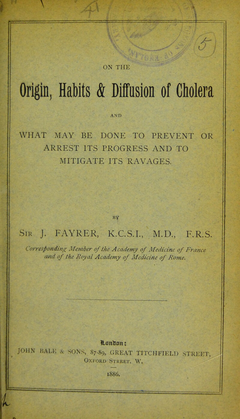 ON THE Origin, Habits & Diffusion of Cholera AND WHAT MAY BE DONE TO PREVENT OR ARREST ITS PROGRESS AND TO MITIGATE ITS RAVAGES. BV Sir J. FAYRER, K.C.S.L, , M,D., F.R.S. Corresponditig Member of the Academy of Medicine of France and of the Royal Academy of Medicine of Rome. fi.antian: JOHN BALK & SONS, 87-89, GREAT TITCHFIELl) STREET, OxKORD Street. W. 1886.