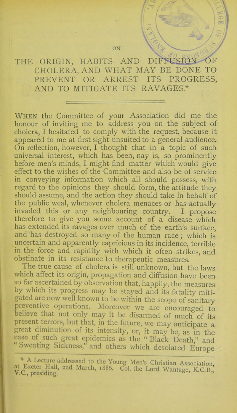 THE ORIGIN, HABITS AND DIF¥^i^£2££^F CHOLERA, AND WHAT MAY BE DONE TO PREVENT OR ARREST ITS PROGRESS, AND TO MITIGATE ITS RAVAGES* When the Committee of your Association did me the honour of inviting me to address you on the subject of cholera, I hesitated to comply with the request, because it appeared to me at first sight unsuited to a general audience. On reflection, however, I thought that in a topic of such universal interest, which has been, nay is, so prominently before men's minds, I might find matter which would give effect to the wishes of the Committee and also be of service in conveying information which all should possess, with regard to the opinions they should form, the attitude they should assume, and the action they should take in behalf of the public weal, whenever cholera menaces or has actually invaded this or any neighbouring country. I propose therefore to give you some account of a disease which has extended its ravages over much of the earth's surface, and has destroyed so many of the human race; which is uncertain and apparently capricious in its incidence, terrible in the force and rapidity with which it often strikes, and obstinate in its resistance to therapeutic measures. The true cause of cholera is still unknown, but the laws which affect its origin, propagation and diffusion have been so far ascertained by observation that, happily, the measures by which its progress may be stayed and its fatality miti- gated are now well known to be within the scope of sanitary preventive operations. Moreover we arc encouraged to believe that not only may it be disarmed of much of its present terrors, but that, in the future, we may anticipate a great diminution of its intensity, or, it may be, as in the c^e of such great epidemics as the  Black Death, and  Svveatmg Sickness, and others which desolated Europe n^%vn^n''''H''*i1'''''^'■?'^^'^ the Young Men's Christian Associati^,