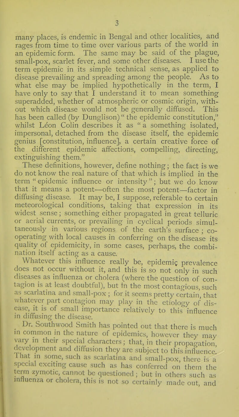 many places, is endemic in Bengal and other localities, and rages from time to time over various parts of the world in an epidemic form. The same may be said of the plague, small-pox, scarlet fever, and some other diseases. I use the term epidemic in its simple technical sense, as applied to disease prevailing and spreading among the people. As to what else may be implied hypothetically in the term, I have only to say that I understand it to mean something superadded, whether of atmospheric or cosmic origin, with- out which disease would not be generally diffused. This has been called (by Dunglison)  the epidemic constitution, whilst Leon Colin describes it as  a something isolated, impersonal, detached from the disease itself, the epidemic genius [constitution, influence], a certain creative force of the different epidemic affections, compelling, directing, extinguishing them. These definitions, however, define nothing; the fact is we do not know the real nature of that which is implied in the term  epidemic influence or intensity ; but we do know that it means a potent—often the most potent—factor in diffusing disease. It may be, I suppose, referable to certain meteorological conditions, taking that expression in its widest sense; something either propagated in great telluric or aerial currents, or prevailing in cyclical periods simul- taneously in various regions of the earth's surface ; co- operating with local causes in conferring on the disease its quality of epidemicity, in some cases, perhaps, the combi- nation itself acting as a cause. Whatever this influence really be, epidemig prevalence does not occur without it, and this is so not only in such diseases as influenza or cholera (where the question of con- tagion is at least doubtful), but in the most contagious, such as scarlatina and small-pox ; for it seems pretty certain', that whatever part contagion may play in the etiology of dis- ease, It is of small importance relatively to this influence in diffusing the disease. Dr. Southwood Smith has pointed out that there is much in common in the nature of epidemics, however they may vary m their special characters; that, in their propagation, development and diffusion they are subject to this influence I hat in some, such as scarlatina and small-pox, there is a special exciting cause such as has conferred on them the term zymotic, cannot be questioned; but in others such as mfluenza or cholera, this is not so certainly made out, and 4