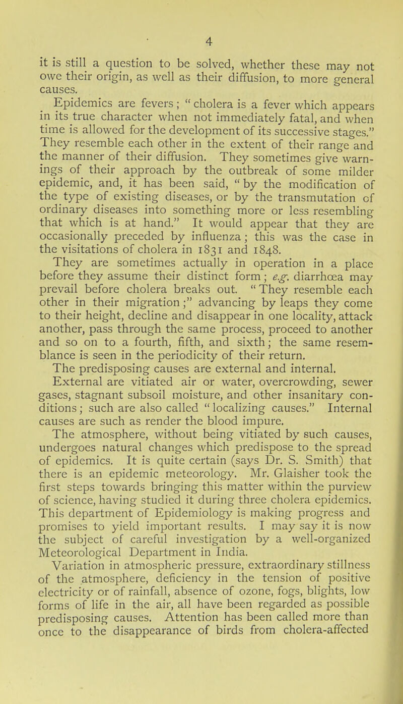 it is still a question to be solved, whether these may not owe their origin, as well as their diffusion, to more general causes. Epidemics are fevers ;  cholera is a fever which appears in its true character when not immediately fatal, and when time is allowed for the development of its successive stages. They resemble each other in the extent of their range and the manner of their diffusion. They sometimes give warn- ings of their approach by the outbreak of some milder epidemic, and, it has been said, by the modification of the type of existing diseases, or by the transmutation of ordinary diseases into something more or less resembling that which is at hand. It would appear that they are occasionally preceded by influenza; this was the case in the visitations of cholera in 1831 and 1848. They are sometimes actually in operation in a place before they assume their distinct form; e.g. diarrhoea may prevail before cholera breaks out.  They resemble each other in their migration; advancing by leaps they come to their height, decline and disappear in one locality, attack another, pass through the same process, proceed to another and so on to a fourth, fifth, and sixth; the same resem- blance is seen in the periodicity of their return. The predisposing causes are external and internal. External are vitiated air or water, overcrowding, sewer gases, stagnant subsoil moisture, and other insanitary con- ditions ; such are also called  localizing causes. Internal causes are such as render the blood impure. The atmosphere, without being vitiated by such causes, undergoes natural changes which predispose to the spread of epidemics. It is quite certain (says Dr. S. Smith) that there is an epidemic meteorology. Mr. Glaisher took the first steps towards bringing this matter within the purview of science, having studied it during three cholera epidemics. This department of Epidemiology is making progress and promises to yield important results. I may say it is now the subject of careful investigation by a well-organized Meteorological Department in India. Variation in atmospheric pressure, extraordinary stillness of the atmosphere, deficiency in the tension of positive electricity or of rainfall, absence of ozone, fogs, blights, low forms of life in the air, all have been regarded as possible predisposing causes. Attention has been called more than once to the disappearance of birds from cholera-affected