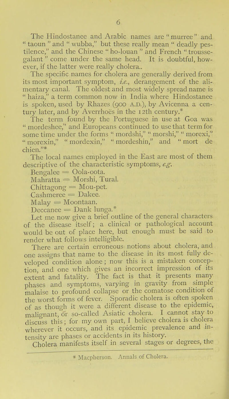 The Hindostanee and Arabic names arcmurree and taoun and wubba, but these really mean deadly pes- tilence, and the Chinese ho-louan and French trousse- galant come under the same head. It is doubtful, how- ever, if the latter were really cholera.. The specific names for cholera are generally derived from its most impoi'tant symptom, i.e., derangement of the ali- mentary canal. The oldest and most widely spread name is haiza, a term common now in India where Hindostanee is spoken, used by Rhazes (900 A.D.), by Avicenna a cen- tury later, and by Averrhoes in the 12th century.* The term found by the Portuguese in use at Goa was mordeshee, and Europeans continued to use that term for some time under the forms mordshi, morshi, morexi, morexin, mordexin, mordeshin, and mort de chien.* The local names employed in the East are most of them descriptive of the characteristic symptoms, e.g. Bengalee = Oola-oota. Mahratta = Morshi, Tural. Chittagong = Mou-pet. Cashmeree = Dakee. Malay = Moontaan. Deccanee = Dank lunga.* Let me now give a brief outline of the general characters pf the disease itself; a clinical or pathological account would be out of place here, but enough must be said to render what follows intelligible. There are certain erroneous notions about cholera, and one assigns that name to the disease in its most fully de- veloped condition alone; now this is a mistaken concep- tion, and one which gives an incorrect impression of its extent and fatality. The fact is that it presents many phases and symptoms, varying in gravity from simple malaise to profound collapse or the comatose condition of the worst forms of fever. Sporadic cholera is often spoken of as though it were a different disease to the epidemic, malignant, or so-called Asiatic cholera. I cannot stay to discuss this; for my own part, I believe cholera is cholera wherever it occurs, and its epidemic prevalence and in- tensity are phases or accidents in its history. Cholera manifests itself in several stages or degrees, the