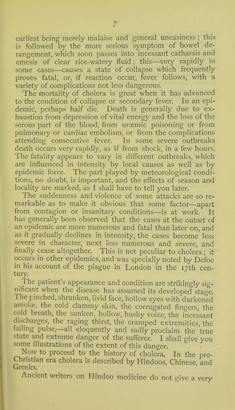 1 earliest being merely malaise and general uneasiness; this is followed by the more serious symptom of bowel de- rangement, which soon passes into incessant catharsis and emesis of clear rice-watery fluid; this—very rapidly in some cases—causes a state of collapse which frequently proves fatal, or, if reaction occur, fever follows, with a variety of complications not less dangerous. The mortality of cholera is great when it has advanced to the condition of collapse or secondary fever. In an epi- demic, perhaps half die. Death is generally due to ex- haustion from depression of vital energy and the loss of the serous part of the blood, from ursemic poisoning or from pulmonary or cardiac embolism, or from the complications attending consecutive fever. In some severe outbreaks death occurs very rapidly, as if from shock, in a few hours. The fatality appears to vary in different outbreaks, which are influenced in intensity by local causes as well as by epidemic force. The part played by meteorological condi- tions, no doubt, is important, and the effects of season and locality are marked, as I shall have to tell you later. The suddenness and violence of some attacks are so re- markable as to make it obvious that some factor—apart from contagion or insanitary conditions—is at work. It has generally been observed that the cases at the outset of an epidemic are more numerous and fatal than later on, and as it gradually declines in intensity, the cases become less severe in character, next less numerous and severe, and finally cease altogether. This is not peculiar to cholera; it occurs in other epidemics, and was specially noted by Defoe in his account of the plague in London in the 17th cen- tury. The patient's appearance and condition are strikingly sig- nificant when the disease has as.sumed its developed stage. The pinched, shrunken, livid face, hollow eyes with darkened areola;, the cold clammy skin, the corrugated fingers, the cold breath, the sunken, hollow, husky voice, the incessant discharges, the raging thirst, the cramped extremities, the faihng pulse,—all eloquently and sadly proclaim the true state and extreme danger of the suflcrer. I shall give you .some illustrations of the extent of this danger. Now to proceed to the history of cholera. In the pre- Chnstian era cholera is described by Hindoos, Chinese, and Greeks. Ancient writers on Hindoo medicine do not give a very