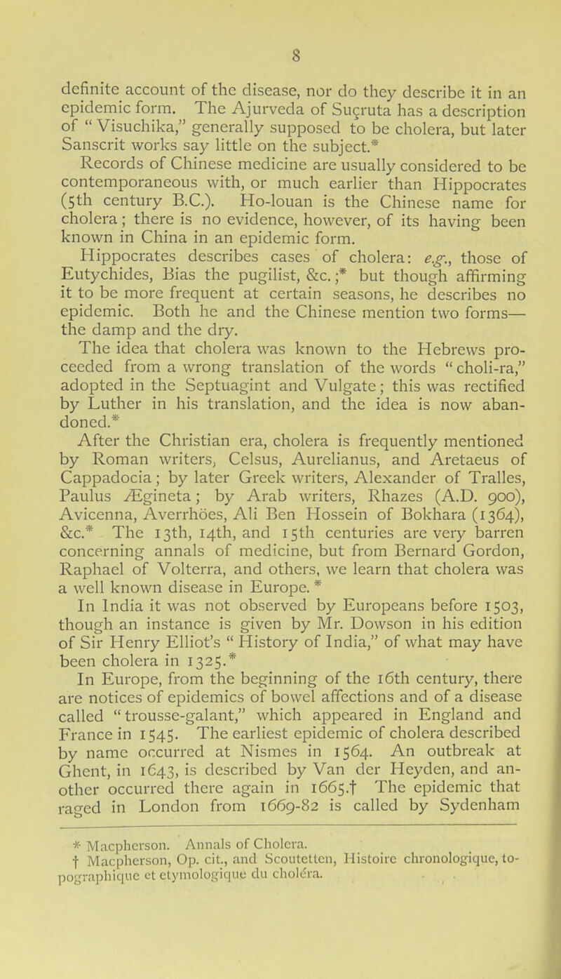 definite account of the disease, nor do they describe it in an epidemic form. The Ajurveda of Sugruta has a description of Visuchika, generally supposed to be cholera, but later Sanscrit works say little on the subject* Records of Chinese medicine are usually considered to be contemporaneous with, or much earlier than Hippocrates (5th century B.C.). Ho-louan is the Chinese name for cholera; there is no evidence, however, of its having been known in China in an epidemic form. Hippocrates describes cases of cholera: e.g., those of Eutychides, Bias the pugilist, &c. ;* but though affirming it to be more frequent at certain seasons, he describes no epidemic. Both he and the Chinese mention two forms— the damp and the dry. The idea that cholera was known to the Hebrews pro- ceeded from a wrong translation of the words choli-ra, adopted in the Septuagint and Vulgate; this was rectified by Luther in his translation, and the idea is now aban- doned.* After the Christian era, cholera is frequently mentioned by Roman writers, Celsus, Aurelianus, and Aretaeus of Cappadocia; by later Greek writers, Alexander of Tralles, Paulus .^gineta; by Arab writers, Rhazes (A.D. 900), Avicenna, Averrhoes, Ali Ben Hossein of Bokhara (1364), SiC* The 13th, 14th, and 15th centuries are very barren concerning annals of medicine, but from Bernard Gordon, Raphael of Volterra, and others, we learn that cholera was a well known disease in Europe. * In India it was not observed by Europeans before 1503, though an instance is given by Mr. Dowson in his edition of Sir Henry Elliot's History of India, of what may have been cholera in 1325.* In Europe, from the beginning of the i6th century, there are notices of epidemics of bowel affections and of a disease called trousse-galant, which appeared in England and France in 1545. The earliest epidemic of cholera described by name occurred at Nismes in 1564. An outbreak at Ghent, in 1643, is described by Van der Heyden, and an- other occurred there again in i66s.t The epidemic that rao'ed in London from 1669-82 is called by Sydenham * Macplicrson. Annals of Cholera. t Macplicrson, Op. cit., and ScouteUcn, Histoire chronologique, to- pograpliiquc ct etymologiquc du cholifra.