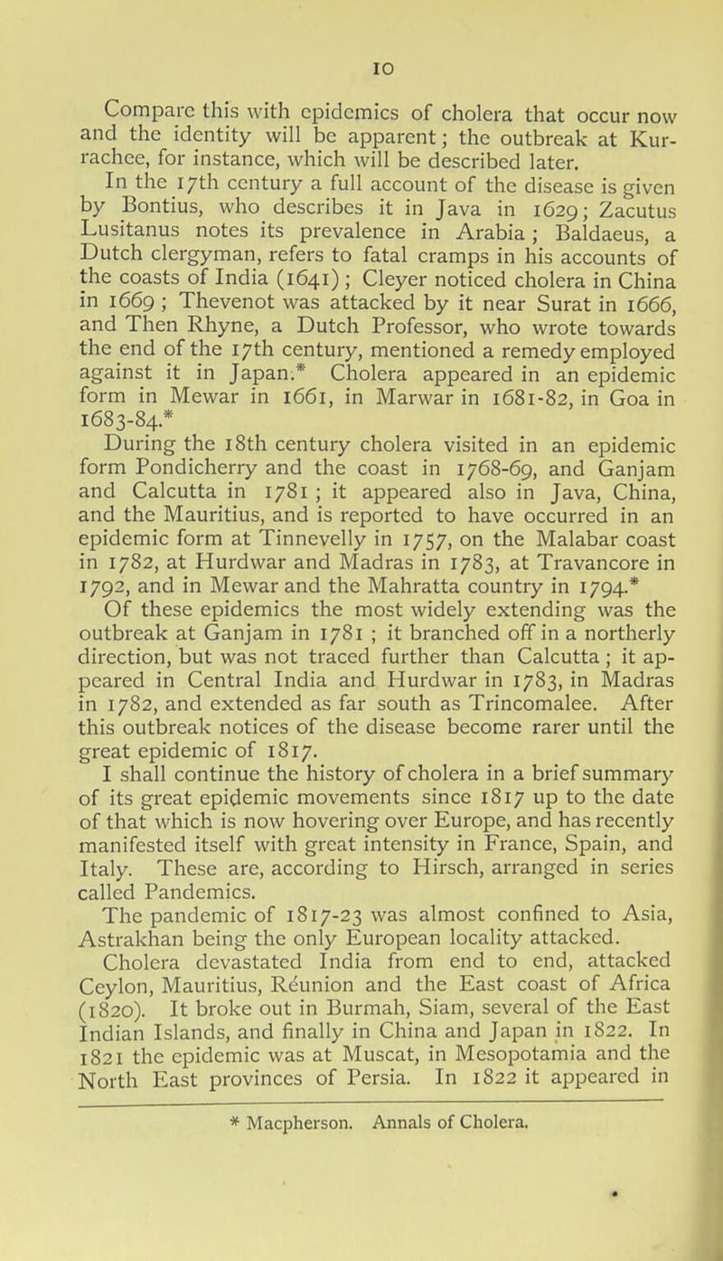 Compare this with epidemics of cholera that occur now and the identity will be apparent; the outbreak at Kur- rachee, for instance, which will be described later. In the 17th century a full account of the disease is given by Bontius, who describes it in Java in 1629; Zacutus Lusitanus notes its prevalence in Arabia; Baldaeus, a Dutch clergyman, refers to fatal cramps in his accounts of the coasts of India (1641) ; Cleyer noticed cholera in China in 1669 ; Thevenot was attacked by it near Surat in 1666, and Then Rhyne, a Dutch Professor, who wrote towards the end of the 17th century, mentioned a remedy employed against it in Japan.* Cholera appeared in an epidemic form in Mewar in 1661, in Marwar in 1681-82, in Goa in 1683-84.* During the i8th century cholera visited in an epidemic form Pondicherry and the coast in 1768-69, and Ganjam and Calcutta in 1781 ; it appeared also in Java, China, and the Mauritius, and is reported to have occurred in an epidemic form at Tinnevelly in 1757, on the Malabar coast in 1782, at Hurdwar and Madras in 1783, at Travancore in 1792, and in Mewar and the Mahratta country in 1794.* Of these epidemics the most widely extending was the outbreak at Ganjam in 1781 ; it branched off in a northerly direction, but was not traced further than Calcutta; it ap- peared in Central India and Hurdwar in 1783, in Madras in 1782, and extended as far south as Trincomalee. After this outbreak notices of the disease become rarer until the great epidemic of 1817. I shall continue the history of cholera in a brief summary of its great epidemic movements since 1817 up to the date of that which is now hovering over Europe, and has recently manifested itself with great intensity in France, Spain, and Italy. These are, according to Hirsch, arranged in series called Pandemics. The pandemic of 1817-23 was almost confined to Asia, Astrakhan being the only European locality attacked. Cholera devastated India from end to end, attacked Ceylon, Mauritius, Reunion and the East coast of Africa (1820). It broke out in Burmah, Siam, several of the East Indian Islands, and finally in China and Japan in 1822. In 1821 the epidemic was at Muscat, in Mesopotamia and the North East provinces of Persia. In 1822 it appeared in