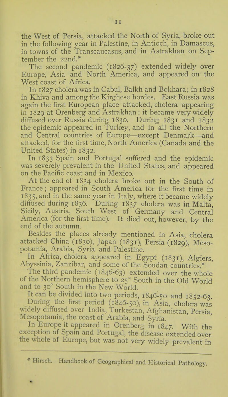 the West of Persia, attacked the North of Syria, broke out in the following year in Palestine, in Antioch, in Damascus, in towns of the Transcaucasus, and in Astrakhan on Sep- tember the 22nd.* The second pandemic (1826-37) extended widely over Europe, Asia and North America, and appeared on the West coast of Africa. In 1827 cholera was in Cabul, Balkh and Bokhara; in 1828 in Khiva and among the Kirghese hordes. East Russia was again the first European place attacked, cholera appearing in 1829 at Orenberg and Astrakhan : it became very widely diffused over Russia during 1830. During 1831 and 1832 the epidemic appeared in Turkey, and in all the Northern and Central countries of Europe—except Denmark—and attacked, for the first time. North America (Canada and the United States) in 1832. In 1833 Spain and Portugal suffered and the epidemic was severely prevalent in the United States, and appeared on the Pacific coast and in Mexico. At the end of 1834 cholera broke out in the South of France; appeared in South America for the first time in 1835, and in the same year in Italy, where it became widely diffused during 1836. During 1837 cholera was in Malta, Sicily, Austria, South West of Germany and Central America (for the first time). It died out, however, by the end of the autumn. Besides the places already mentioned in Asia, cholera attacked China (1830), Japan (1831), Persia (1829), Meso- potamia, Arabia, Syria and Palestine. In Africa, cholera appeared in Egypt (1831), Algiers, Abyssinia, Zanzibar, and some of the Soudan countries.* The third pandemic (1846-63) extended over the whole of the Northern hemisphere to 25° South in the Old World and to 30 South in the New World. It can be divided into two periods, 1846-50 and 1852-63. During the first period (1846-50), in Asia, cholera was widely diffused over India, Turkestan, Afghanistan, Persia Mesopotamia, the coast of Arabia, and Syria. ' ' In Europe it appeared in Orenberg in 1847. With the exception of Spain and Portugal, the disease extended over the whole of Europe, but was not very widely prevalent in * Hirsch. Handbook of Geographical and Historical Pathology.