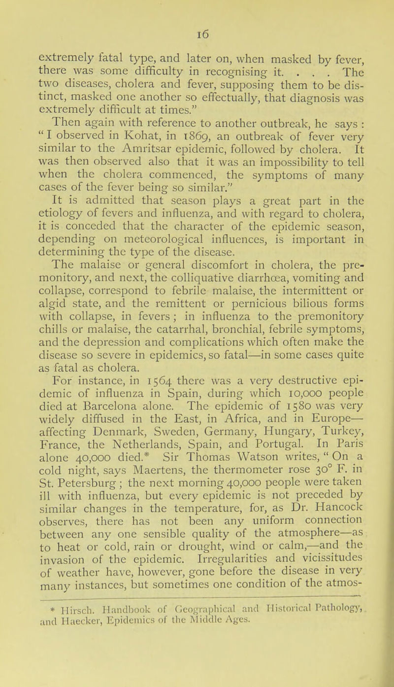 extremely fatal type, and later on, when masked by fever, there was some difficulty in recognising it. . . . The two diseases, cholera and fever, supposing them to be dis- tinct, masked one another so effectually, that diagnosis was extremely difficult at times. Then again Avith reference to another outbreak, he says :  I observed in Kohat, in 1869, an outbreak of fever very similar to the Amritsar epidemic, followed by cholera. It was then observed also that it was an impossibility to tell when the cholera commenced, the symptoms of many cases of the fever being so similar. It is admitted that season plays a great part in the etiology of fevers and influenza, and with regard to cholera, it is conceded that the character of the epidemic season, depending on meteorological influences, is important in determining the type of the disease. The malaise or general discomfort in cholera, the pre- monitory, and next, the colliquative diarrhcEa, vomiting and collapse, correspond to febrile malaise, the intermittent or algid state, and the remittent or pernicious bilious forms with collapse, in fevers; in influenza to the premonitory chills or malaise, the catarrhal, bronchial, febrile symptoms, and the depression and complications which often make the disease so severe in epidemics, so fatal—in some cases quite as fatal as cholera. For instance, in 1564 there was a very destructive epi- demic of influenza in Spain, during which 10,000 people died at Barcelona alone. The epidemic of 1580 was very widely diffused in the East, in Africa, and in Europe— affecting Denmark, Sweden, Germany, Hungary, Turkey, France, the Netherlands, Spain, and Portugal. In Paris alone 40,000 died.* Sir Thomas Watson writes,  On a cold night, says Maertens, the thermometer rose 30° F. in St. Petersburg ; the next morning 40,000 people were taken ill with influenza, but every epidemic is not preceded by similar changes in the temperature, for, as Dr. Hancock observes, there has not been any uniform connection between any one sensible quality of the atmosphere—as to heat or cold, rain or drought, wind or calm,—and the invasion of the epidemic. Irregularities and vicissitudes of weather have, however, gone before the disease in very many instances, but sometimes one condition of the atmos- * Ilirscli. Handljook of Geo<;rnphical and Historical Patliology, and Haecker, Epidemics of tlic Middle Ages.