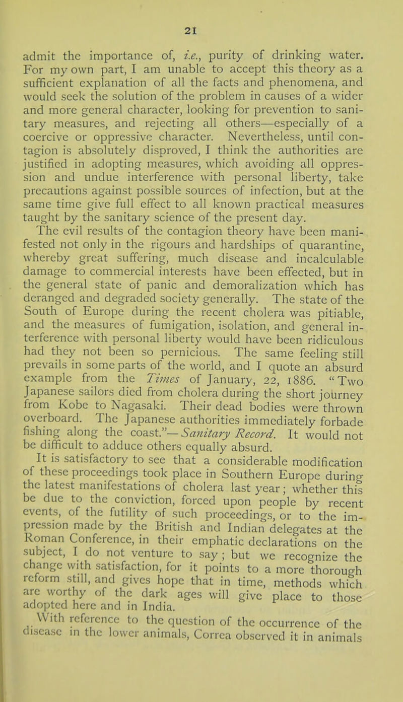 admit the importance of, i.e., purity of drinking water. For my own part, I am unable to accept this theory as a sufficient explanation of all the facts and phenomena, and would seek the solution of the problem in causes of a wider and more general character, looking for prevention to sani- tary measures, and rejecting all others—especially of a coercive or oppressive character. Nevertheless, until con- tagion is absolutely disproved, I think the authorities are justified in adopting measures, which avoiding all oppres- sion and undue interference with personal liberty, take precautions against possible sources of infection, but at the same time give full effect to all known practical measures taught by the sanitary science of the present day. The evil results of the contagion theory have been mani- fested not only in the rigours and hardships of quarantine, whereby great suffering, much disease and incalculable damage to commercial interests have been effected, but in the general state of panic and demoralization which has deranged and degraded society generally. The state of the South of Europe during the recent cholera was pitiable, and the measures of fumigation, isolation, and general in- terference with personal liberty would have been ridiculous had they not been so pernicious. The same feeling still prevails in some parts of the world, and I quote an absurd example from the limes of January, 22, 1886. Two Japanese sailors died from cholera during the short journey from Kobe to Nagasaki. Their dead bodies were thrown overboard. The Japanese authorities immediately forbade fishing along the coast.— Sanitary Record. It would not be difficult to adduce others equally absurd. It is satisfactory to see that a considerable modification of these proceedings took place in Southern Europe during the latest manifestations of cholera last year; whether this be due to the conviction, forced upon people by recent events, of the futility of such proceedings, or to the im- pression made by the British and Indian delegates at the Roman Conference, in their emphatic declarations on the subject, I do not venture to say ; but we recognize the change with satisfaction, for it points to a more thorough reform .still, and gives hope that in time, methods which arc worthy of the dark ages will give place to those adopted here and in India. With reference to the question of the occurrence of the disease in the lower animals, Corrca observed it in animals