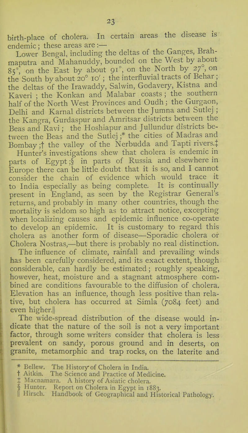 birth-place of cholera. In certain areas the disease is endemic; these areas are:— ^ u Lower Bengal, including the deltas of the Ganges, 13rah- maputra and Mahanuddy, bounded on the West by about 85', on the East by about 91°, on the North by 27 , on the South by about 20° 10'; the interfluvial tracts of Behar ; the deltas of the Irawaddy, Salvvin, Godavery, Kistna and Kaveri ; the Konkan and Malabar coasts ; the southern half of the North West Provinces and Oudh; the Gurgaon, Delhi and Karnal districts between the Jumna and Sutlej; the Kangra, Gurdaspur and Amritsar districts between the Beas and Ravi; the Hoshiapur and JuUundur districts be- tween the Beas and the Sutlej ;* the cities of Madras and Bombay ;t the valley of the Nerbudda and Tapti rivers^ Hunter's investigations shew that cholera is endemic in parts of Egypt ;§ in parts of Russia and elsewhere in Europe there can be little doubt that it is so, and I cannot consider the chain of evidence which would trace it to India especially as being complete. It is continually present in England, as seen by the Registrar General's returns, and probably in many other countries, though the mortality is seldom so high as to attract notice, excepting when localizing causes and epidemic influence co-operate to develop an epidemic. It is customary to regard this cholera as another form of disease—Sporadic cholera or Cholera Nostras,—but there is probably no real distinction. The influence of climate, rainfall and prevailing winds has been carefully considered, and its exact extent, though considerable, can hardly be estimated; roughly speaking, however, heat, moisture and a stagnant atmosphere com- bined are conditions favourable to the diffusion of cholera. Elevation has an influence, though less positive than rela- tive, but cholera has occurred at Simla (7084 feet) and even higher.|| The wide-spread distribution of the disease would in- dicate that the nature of the soil is not a very important factor, through some writers consider that cholera is less prevalent on sandy, porous ground and in deserts, on granite, metamorphic and trap rocks, on the laterite and * Bcllcw. The History of Cholera in India. t Aitkin. The Science and Practice of Medicine. X Macnamara. A history of Asiatic cholera. § Hunter. Report on Cholera in Egypt in 188^.