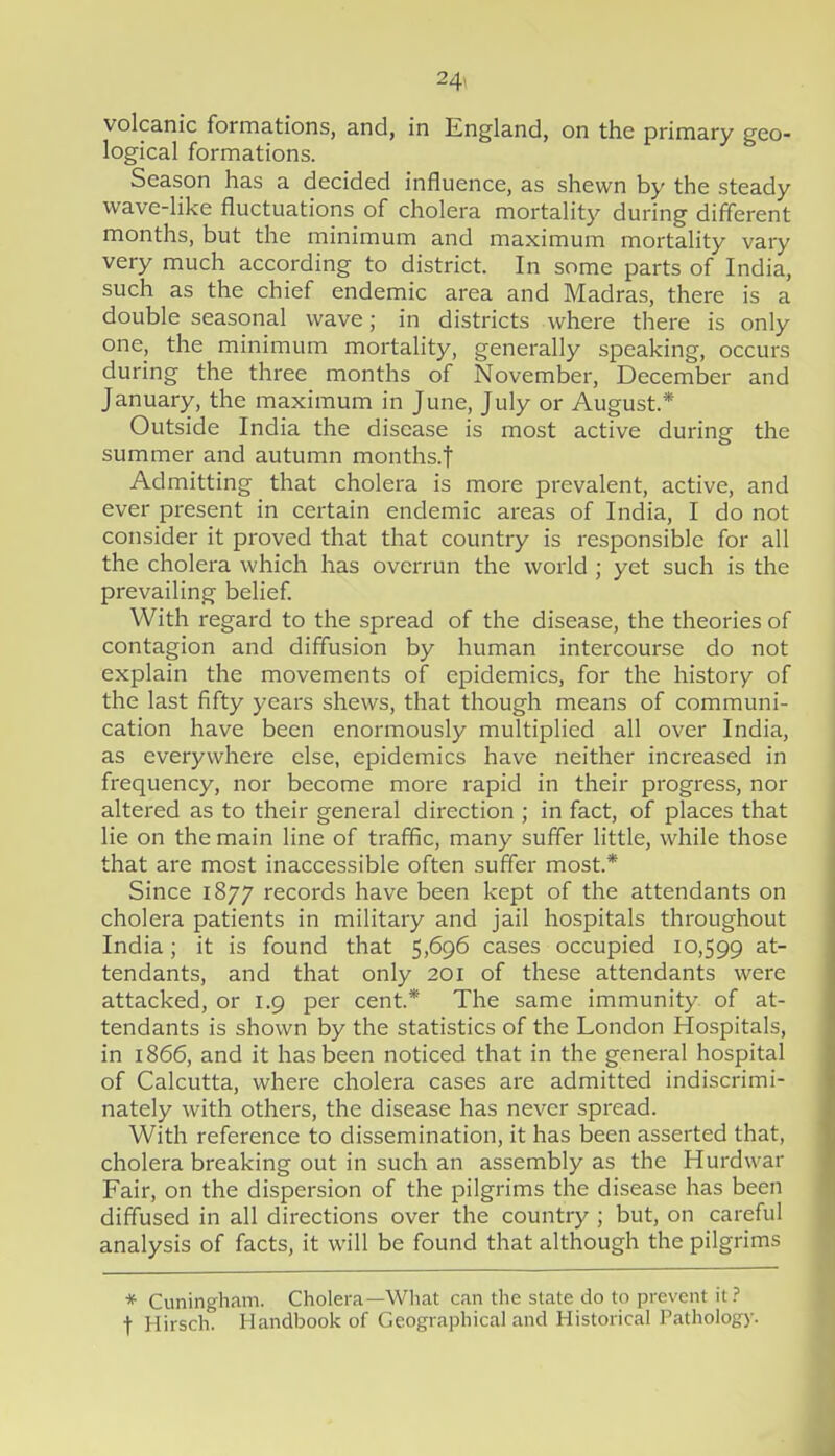 volcanic formations, and, in England, on the primary geo- logical formations. Season has a decided influence, as shewn by the steady wave-like fluctuations of cholera mortality during different months, but the minimum and maximum mortality vary very much according to district. In some parts of India, such as the chief endemic area and Madras, there is a double seasonal wave; in districts where there is only one, the minimum mortality, generally speaking, occurs during the three months of November, December and January, the maximum in June, July or August.* Outside India the disease is most active during the summer and autumn months.f Admitting that cholera is more prevalent, active, and ever present in certain endemic areas of India, I do not consider it proved that that country is responsible for all the cholera which has overrun the world ; yet such is the prevailing belief With regard to the spread of the disease, the theories of contagion and diffusion by human intercourse do not explain the movements of epidemics, for the history of the last fifty years shews, that though means of communi- cation have been enormously multiplied all over India, as everywhere else, epidemics have neither increased in frequency, nor become more rapid in their progress, nor altered as to their general direction ; in fact, of places that lie on the main line of traffic, many suffer little, while those that are most inaccessible often suffer most.* Since 1877 records have been kept of the attendants on cholera patients in military and jail hospitals throughout India; it is found that 5,696 cases occupied 10,599 ^.t- tendants, and that only 201 of these attendants were attacked, or 1.9 per cent* The same immunity of at- tendants is shown by the statistics of the London Hospitals, in 1866, and it has been noticed that in the general hospital of Calcutta, where cholera cases are admitted indiscrimi- nately with others, the disease has never spread. With reference to dissemination, it has been asserted that, cholera breaking out in such an assembly as the Hurdwar Fair, on the dispersion of the pilgrims the disease has been diffused in all directions over the country ; but, on careful analysis of facts, it will be found that although the pilgrims * Cuningham. Cholera—What can the state do to prevent it ?