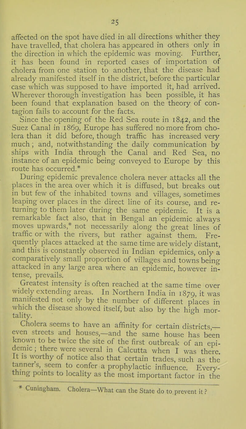 affected on the spot have died in all directions whither they have travelled, that cholera has appeared in others only in the direction in which the epidemic was moving. Further, it has been found in reported cases of importation of cholera from one station to another, that the disease had already manifested itself in the district, before the particular case which was supposed to have imported it, had arrived. Wherever thorough investigation has been possible, it has been found that explanation based on the theory of con- tagion fails to account for the facts. Since the opening of the Red Sea route in 1842, and the Suez Canal in 1869, Europe has suffered no more from cho- lera than it did before, though traffic has increased very much ; and, notwithstanding the daily communication by ships with India through the Canal and Red Sea, no instance of an epidemic being conveyed to Europe by this route has occurred.* During epidemic prevalence cholera never attacks all the places in the area over which it is diffused, but breaks out in but few of the inhabited towns and villages, sometimes leaping over places in the direct line of its course, and re- turning to them later during the same epidemic. It is a remarkable fact also, that in Bengal an epidemic always moves upwards,* not necessarily along the great lines of traffic or with the rivers, but rather against them. Fre- quently places attacked at the same time are widely distant, and this is constantly observed in Indian epidemics, only a comparatively small proportion of villages and towns being attacked in any large area where an epidemic, however in- tense, prevails. Greatest intensity is often reached at the same time over widely extending areas. In Northern India in 1879, it was manifested not only by the number of different places in which the disease showed itself, but also by the hieh mor- tality. ^ Cholera seems to have an affinity for certain districts, even streets and houses,—and the same house has been known to be twice the site of the first outbreak of an epi- demic ; there were several in Calcutta when I was there It IS worthy of notice al.so that certain trades, such as the tanners, seem to confer a prophylactic influence. Every- thing points to locality as the most important factor in the * Cuningham. Cholera—What can the State do to prevent it ? 1