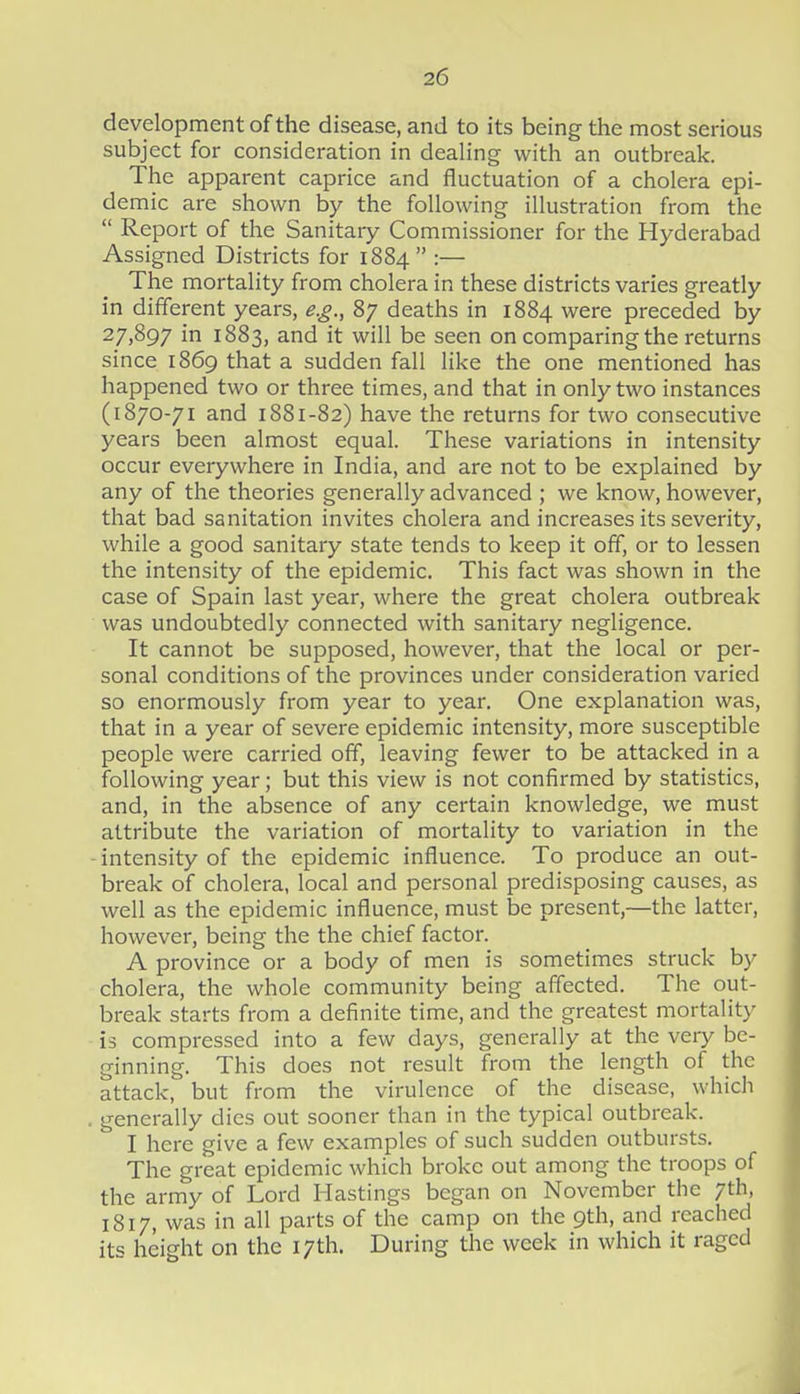 development of the disease, and to its being the most serious subject for consideration in deaUng with an outbreak. The apparent caprice and fluctuation of a cholera epi- demic are shown by the following illustration from the  Report of the Sanitary Commissioner for the Hyderabad Assigned Districts for 1884 :— The mortality from cholera in these districts varies greatly in different years, e.g., 87 deaths in 1884 were preceded by 27.897 in 1883, and it will be seen on comparing the returns since 1869 that a sudden fall like the one mentioned has happened two or three times, and that in only two instances (1870-71 and 1881-82) have the returns for two consecutive years been almost equal. These variations in intensity occur everywhere in India, and are not to be explained by any of the theories generally advanced ; we know, however, that bad sanitation invites cholera and increases its severity, while a good sanitary state tends to keep it off, or to lessen the intensity of the epidemic. This fact was shown in the case of Spain last year, where the great cholera outbreak was undoubtedly connected with sanitary negligence. It cannot be supposed, however, that the local or per- sonal conditions of the provinces under consideration varied so enormously from year to year. One explanation was, that in a year of severe epidemic intensity, more susceptible people were carried off, leaving fewer to be attacked in a following year; but this view is not confirmed by statistics, and, in the absence of any certain knowledge, we must attribute the variation of mortality to variation in the -intensity of the epidemic influence. To produce an out- break of cholera, local and personal predisposing causes, as well as the epidemic influence, must be present,—the latter, however, being the the chief factor. A province or a body of men is sometimes struck by cholera, the whole community being affected. The out- break starts from a definite time, and the greatest mortality is compressed into a few days, generally at the very be- ginning. This does not result from the length of the attack, but from the virulence of the disease, which . generally dies out sooner than in the typical outbreak. I here give a few examples of such sudden outbursts. The great epidemic which broke out among the troops of the army of Lord Hastings began on November the 7th, 1817, was in all parts of the camp on the 9th, and reached its height on the 17th. During the week in which it raged