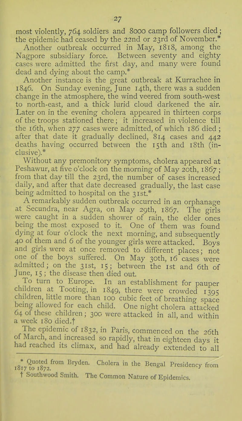 most violently, 764 soldiers and 8000 camp followers died; the epidemic had ceased by the 22nd or 23rd of November * Another outbreak occurred in May, 1818, among the Nagpore subsidiary force. Between seventy and eighty cases were admitted the first day, and many were found dead and dying about the camp.* Another instance is the great outbreak at Kurrachee in 1846. On Sunday evening, June 14th, there was a sudden change in the atmosphere, the wind veered from south-west to north-east, and a thick lurid cloud darkened the air. Later on in the evening cholera appeared in thirteen corps of the troops stationed there; it increased in violence till the i6th, when 277 cases were admitted, of which 186 died ; after that date it gradually declined, 814 cases and 442 deaths having occurred between the 15th and i8th (in- clusive).* Without any premonitory symptoms, cholera appeared at Peshawur, at five o'clock on the morning of May 20th, 1867; from that day till the 23rd, the number of cases increased daily, and after that date decreased gradually, the last case being admitted to hospital on the 31st.* A remarkably sudden outbreak occurred in an orphanage at .Secundra, near Agra, on May 29th, 1867. The girls were caught in a sudden shower of rain, the elder ones being the most exposed to it. One of them was found dying at four o'clock the next morning, and subsequently 40 of them and 6 of the younger girls were attacked. Boys and girls were at once removed to different places; not one of the boys suffered. On May 30th, 16 cases were admitted; on the 31st, 15; between the ist and 6th of June, 15 ; the disease then died out. To turn to Europe, In an establishment for pauper children at Tooting, in 1849, there were crowded 1395 children, little more than 100 cubic feet of breathing space being allowed for each child. One night cholera attacked 64 of these children; 300 were attacked in all, and within a week 180 died.f The epidemic of 1832, in Paris, commenced on the 26th of March, and increased so rapidly, that in eighteen days it had reached its climax, and had already extended to all iSir^rista.^' '''^ ^''^''^ Presidency from t Southwood Smith. The Common Nature of Epidemics.