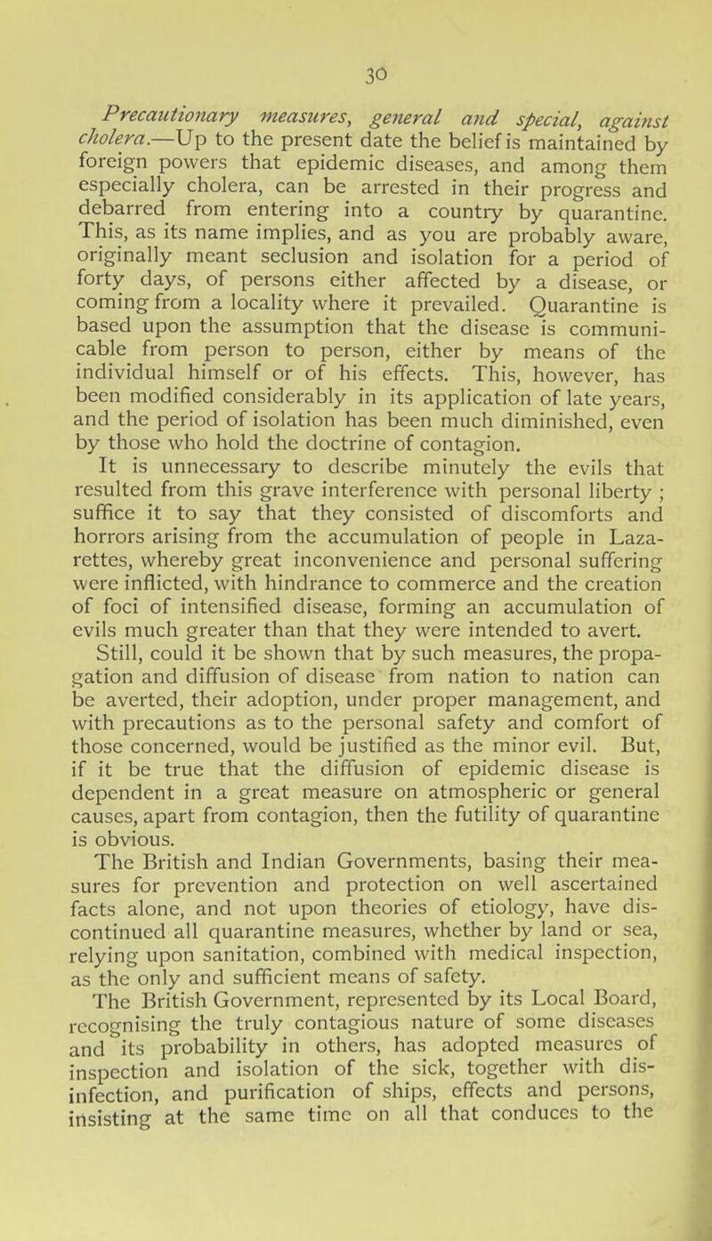 Precautionary meastires, general afid special, against cholera.—Up to the present date the beh'ef is maintained by foreign powers that epidemic diseases, and among them especially cholera, can be arrested in their progress and debarred from entering into a country by quarantine. This, as its name implies, and as you are probably aware, originally meant seclusion and isolation for a period of forty days, of persons either affected by a disease, or coming from a locality where it prevailed. Quarantine is based upon the assumption that the disease is communi- cable from person to person, either by means of the individual himself or of his effects. This, however, has been modified considerably in its application of late years, and the period of isolation has been much diminished, even by those who hold the doctrine of contagion. It is unnecessary to describe minutely the evils that resulted from this grave interference with personal liberty ; suffice it to say that they consisted of discomforts and horrors arising from the accumulation of people in Laza- rettes, whereby great inconvenience and personal suffering were inflicted, with hindrance to commerce and the creation of foci of intensified disease, forming an accumulation of evils much greater than that they were intended to avert. Still, could it be shown that by such measures, the propa- gation and diffusion of disease from nation to nation can be averted, their adoption, under proper management, and with precautions as to the personal safety and comfort of those concerned, would be justified as the minor evil. But, if it be true that the diffusion of epidemic disease is dependent in a great measure on atmospheric or general causes, apart from contagion, then the futility of quarantine is obvious. The British and Indian Governments, basing their mea- sures for prevention and protection on well ascertained facts alone, and not upon theories of etiology, have dis- continued all quarantine measures, whether by land or sea, relying upon sanitation, combined with medical inspection, as the only and sufficient means of safety. The British Government, represented by its Local Board, recognising the truly contagious nature of some diseases and its probability in others, has adopted measures of inspection and isolation of the sick, together with dis- infection, and purification of ships, effects and persons, insisting at the same time on all that conduces to the