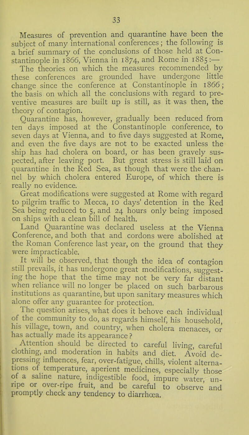 Measures of prevention and quarantine have been the subject of many international conferences; the following is a brief summary of the conclusions of those held at Con- stantinople in 1866, Vienna in 1874, and Rome in 1885 :— The theories on which the measures recommended by these conferences arc grounded have undergone little change since the conference at Constantinople in 1866; the basis on which all the conclusions with regard to pre- ventive measures are built up is still, as it was then, the theory of contagion. Quarantine has, however, gradually been reduced from ten days imposed at the Constantinople conference, to seven days at Vienna, and to five days suggested at Rome, and even the five days are not to be exacted unless the ship has had cholera on board, or has been gravely sus- pected, after leaving port. But great stress is still laid on quarantine in the Red Sea, as though that were the chan- nel by which cholera entered Europe, of which there is really no evidence. Great modifications were suggested at Rome with regard to pilgrim traffic to Mecca, 10 days' detention in the Red Sea being reduced to 5, and 24 hours only being imposed on ships with a clean bill of health. Land Quarantine was declared useless at the Vienna Conference, and both that and cordons were abolished at the Roman Conference last year, on the ground that they were impracticable. It will be observed, that though the idea of contagion still prevails, it has undergone great modifications, suggest- ing the hope that the time may not be very far distant when reliance will no longer be placed on such barbarous institutions as quarantine, but upon sanitary measures which alone offer any guarantee for protection. The question arises, what does it behove each individual of the community to do, as regards himself, his household, his village, town, and country, when cholera menaces, or has actually made its appearance ? Attention should be directed to careful living, careful clothing, and moderation in habits and diet. Avoid de- pressing influences, fear, over-fatigue, chills, violent alterna- tions of temperature, aperient medicines, especially those of a sahne nature, indigestible food, impure water, un- ripe or over-ripe fruit, and be careful to observe and promptly check any tendency to diarrhoea.