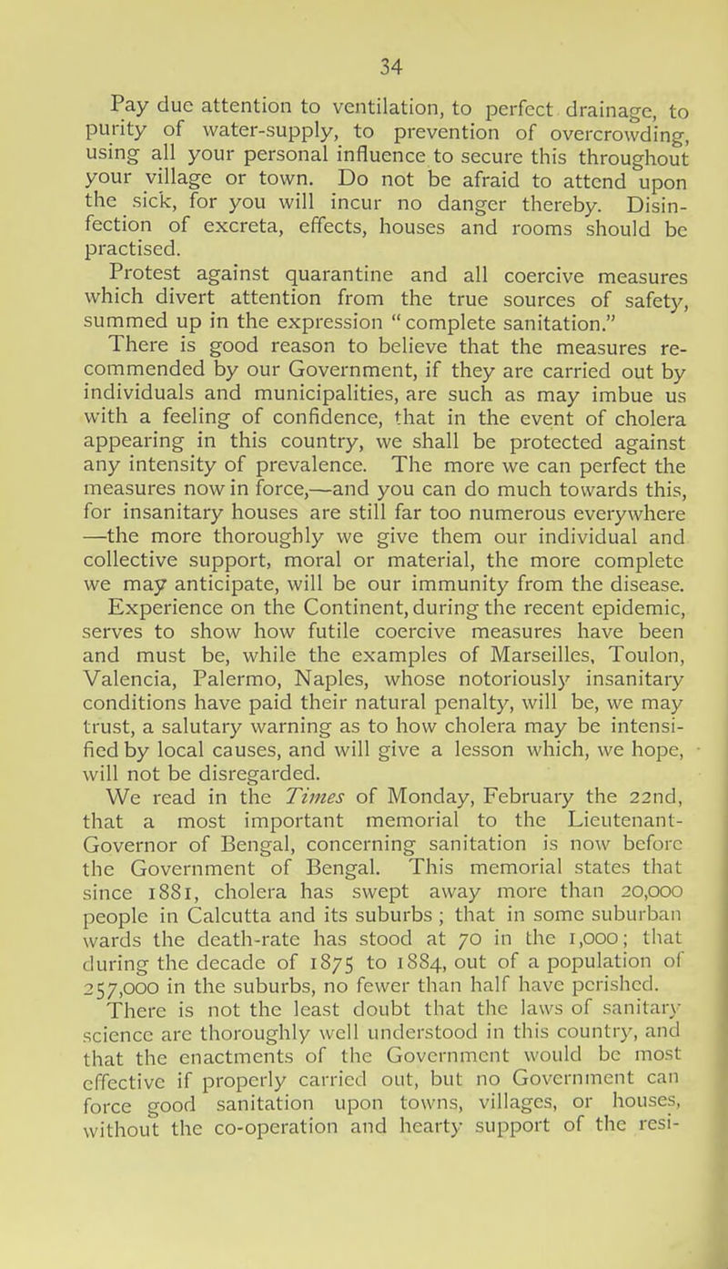 Pay due attention to ventilation, to perfect drainage, to purity of water-supply, to prevention of overcrowding, using all your personal influence to secure this throughout your village or town. Do not be afraid to attend upon the sick, for you will incur no danger thereby. Disin- fection of excreta, effects, houses and rooms should be practised. Protest against quarantine and all coercive measures which divert attention from the true sources of safety, summed up in the expression  complete sanitation. There is good reason to believe that the measures re- commended by our Government, if they are carried out by individuals and municipalities, are such as may imbue us with a feeling of confidence, that in the event of cholera appearing in this country, we shall be protected against any intensity of prevalence. The more we can perfect the measures now in force,—and you can do much towards this, for insanitary houses are still far too numerous everywhere —the more thoroughly we give them our individual and collective support, moral or material, the more complete we may anticipate, will be our immunity from the disease. Experience on the Continent, during the recent epidemic, serves to show how futile coercive measures have been and must be, while the examples of Marseilles, Toulon, Valencia, Palermo, Naples, whose notoriousl}' insanitary conditions have paid their natural penalty, will be, we may trust, a salutary warning as to how cholera may be intensi- fied by local causes, and will give a lesson which, we hope, will not be disregarded. We read in the Times of Monday, February the 22nd, that a most important memorial to the Lieutenant- Governor of Bengal, concerning sanitation is now before the Government of Bengal. This memorial states that since 1881, cholera has swept away more than 20,000 people in Calcutta and its suburbs ; that in some suburban wards the death-rate has stood at 70 in the 1,000; that during the decade of 1875 to 1884, out of a population of 257,000 in the suburbs, no fewer than half have perished. There is not the least doubt that the laws of sanitary science are thoroughly well understood in this country, and that the enactments of the Government would be most effective if properly carried out, but no Government can force good sanitation upon towns, villages, or houses, without the co-operation and hearty support of the resi-