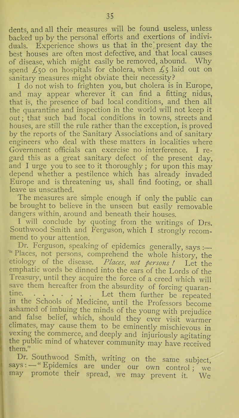 dents, and all their measures will be found useless, unless backed up by the personal efforts and exertions of indivi- duals. Experience shows us that in the] present day the best houses arc often most defective, and that local causes of disease, which might easily be removed, abound. Why spend '^^ hospitals for cholera, when ^^5 laid out on sanitary measures might obviate their necessity? I do not wish to frighten you, but cholera is in Europe, and may appear wherever it can find a fitting nidus, that is, the presence of bad local conditions, and then all the quarantine and inspection in the world will not keep it out; that such bad local conditions in towns, streets and houses, are still the rule rather than the exception, is proved by the reports of the Sanitary Associations and of sanitary engineers who deal with these matters in localities where Government officials can exercise no interference. I re- gard this as a great sanitary defect of the present day, and I urge you to see to it thoroughly; for upon this may depend whether a pestilence which has already invaded Europe and is threatening us, shall find footing, or shall leave us unscathed. The measures are simple enough if only the public can be brought to believe in the unseen but easily removable dangers within, around and beneath their houses. I will conclude by quoting from the writings of Drs. Southwood Smith and Ferguson, which I strongly recom- mend to your attention. Dr. Ferguson, speaking of epidemics generally, says :— ■ Places, not persons, comprehend the whole history, the etiology of the disease. Places, not persons ! Let the emphatic words be dinned into the ears of the Lords of the Treasury, until they acquire the force of a creed which will save them hereafter from the absurdity of forcing quaran- tine Let them further be repeated in the Schools of Medicine, until the Professors become ashamed of imbuing the minds of the young with prejudice and false belief, which, should they ever visit warmer climates, may cause them to be eminently mischievous in vexing the commerce, and deeply and injuriously agitating the public mind of whatever community may have received them. Dr. Southwood Smith, writing on the same subject, says:—Epidemics are under our own control; we may promote their spread, wc may prevent it. ' Wc