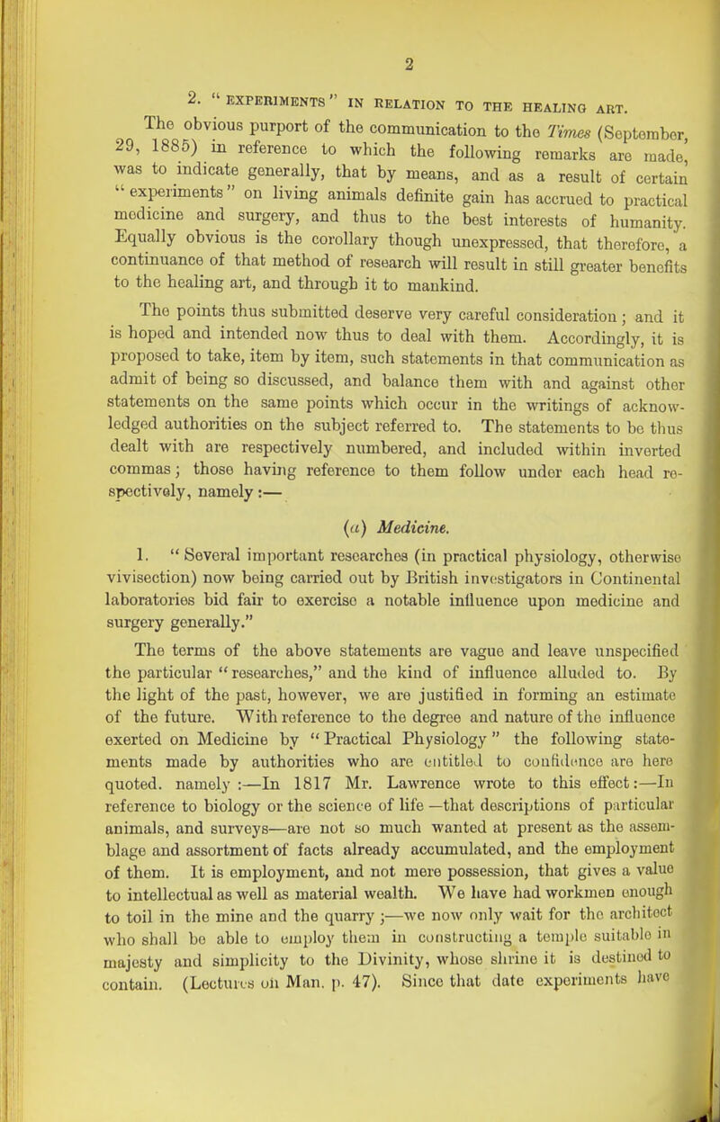 2.  EXPEniMENTS IN RELATION TO THE HEALING ART. The obvious purport of the communication to the Times (September 29, 1885) m reference to which the following remarks are made' was to indicate generally, that by means, and as a result of certain experiments on living animals definite gain has accrued to practical medicine and surgery, and thus to the best interests of humanity. Equally obvious is the corollary though unexpressed, that therefore, a continuance of that method of research will result in still greater benefits to the healing art, and through it to mankind. The points thus submitted deserve very careful consideration ; and it is hoped and intended now thus to deal with them. Accordingly, it is proposed to take, item by item, such statements in that communication as admit of being so discussed, and balance them with and against other statements on the same points which occur in the writings of acknow- ledged authorities on the subject referred to. The statements to be thus dealt with are respectively numbered, and included within inverted commas; those having reference to them follow under each head ro- spectivaly, namely:— {a) Medicine. 1. Several important researches (in practical physiology, otherwise vivisection) now being carried out by British investigators in Continental laboratories bid fair to exercise a notable infiuence upon medicine and surgery generally. The terms of the above statements are vague and leave unspecified the particular  researches, and the kind of influence alluded to. By the light of the past, however, we are justified in forming an estimate of the future. With reference to the degree and nature of the influence exerted on Medicine by  Practical Physiology  the following state- ments made by authorities who are entitled to coatidonco are here quoted, namely:—In 1817 Mr. Lawrence wrote to this efl'ect:—lu reference to biology or the science of life —that descriptions of particular animals, and surveys—are not so much wanted at present as the assem- blage and assortment of facts already accumulated, and the employment of them. It is employment, and not mere possession, that gives a value to intellectual as well as material wealth. We have had workmen enough to toil in the mine and the quarry;—we now only wait for the arcliitoct who shall bo able to employ theai in constructing a temple suitable in majeaty and simplicity to the Divinity, whose shrine it is destined to contain. (LectuvLS oh Man. p. 47). Since that date experiments have