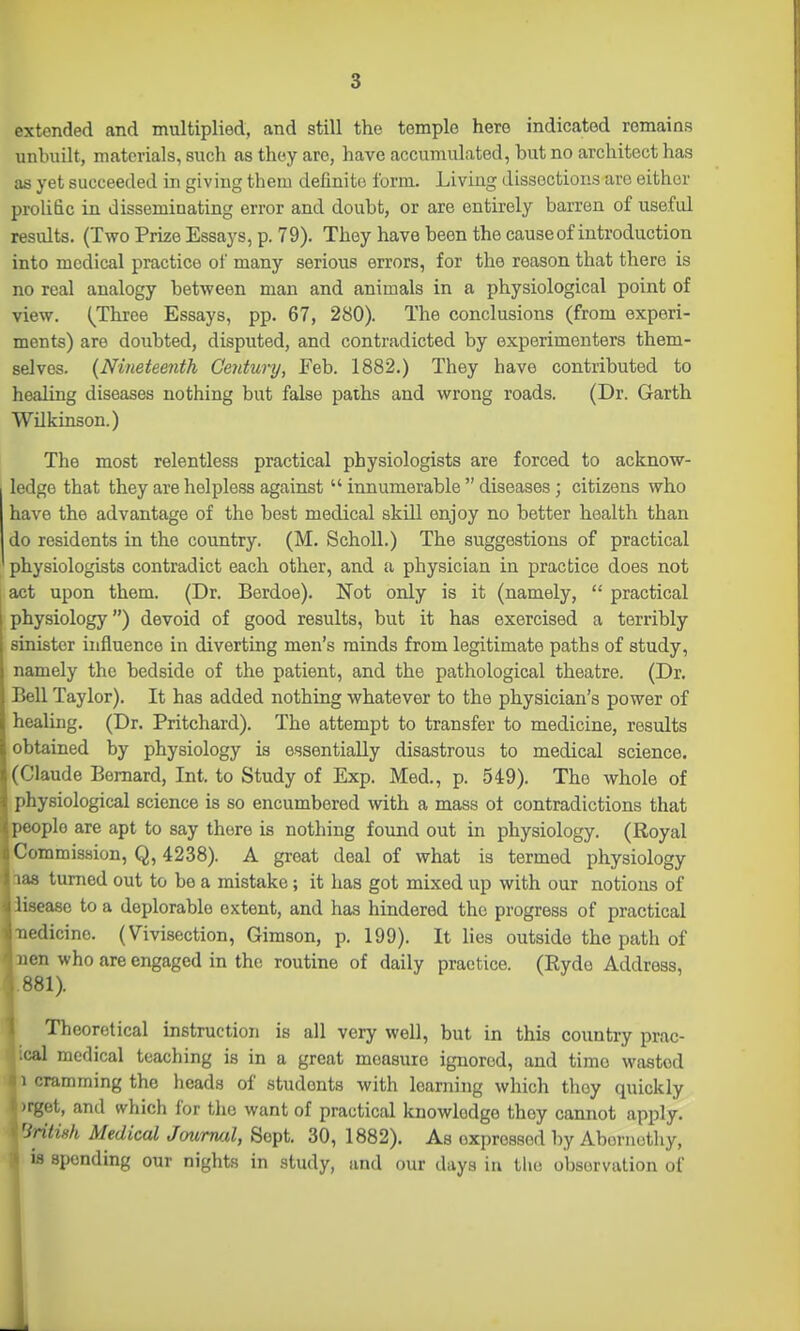 extended and multiplied, and still the temple here indicated remains unbuilt, materials, such as they are, have accumulated, but no architect has as yet succeeded in giving them definite form. Living dissections are either prolific in disseminating error and doubt, or are entirely barren of useful results. (Two Prize Essays, p. 79). They have been the cause of introduction into medical practice of many serious errors, for the reason that there is no real analogy between man and animals in a physiological point of view. (^Three Essays, pp. 67, 280). The conclusions (from experi- ments) are doubted, disputed, and contradicted by experimenters them- selves. {Nineteenth Century, Feb. 1882.) They have contributed to healing diseases nothing but false paths and wrong roads. (Dr. Garth Wilkinson.) The most relentless practical physiologists are forced to acknow- ledge that they are helpless against  innumerable  diseases; citizens who have the advantage of the best medical skill enjoy no better health than do residents in the country. (M. SchoU.) The suggestions of practical physiologists contradict each other, and a physician in practice does not act upon them. (Dr. Berdoe). Not only is it (namely,  practical physiology) devoid of good results, but it has exercised a terribly sinister influence in diverting men's minds from legitimate paths of study, namely the bedside of the patient, and the pathological theatre. (Dr. Bell Taylor). It has added nothing whatever to the physician's power of healing. (Dr. Pritchard). The attempt to transfer to medicine, results obtained by physiology is essentially disastrous to medical science. (Claude Bernard, Int. to Study of Exp. Med., p. 549). The whole of physiological science is so encumbered with a mass ot contradictions that people are apt to say there is nothing found out in physiology. (Royal Commission, Q, 4238). A great deal of what is termed physiology aas turned out to be a mistake; it has got mixed up with our notions of iisease to a deplorable extent, and has hindered the progress of practical ■nedicine. (Vivisection, Gimson, p. 199). It lies outside the path of aen who are engaged in the routine of daily practice. (Ryde Address, .881). Theoretical instruction is all very well, but in this country prac- ';al medical teaching is in a great measure ignored, and time wasted 1 cramming the heads of students with learning which they quickly irget, and which for the want of practical knowledge they cannot apply. 'Sritwh Medical Jmirruxl, Sept. 30, 1882), As expressed by Abernothy, 13 spending our nights in study, and our days in the observation of