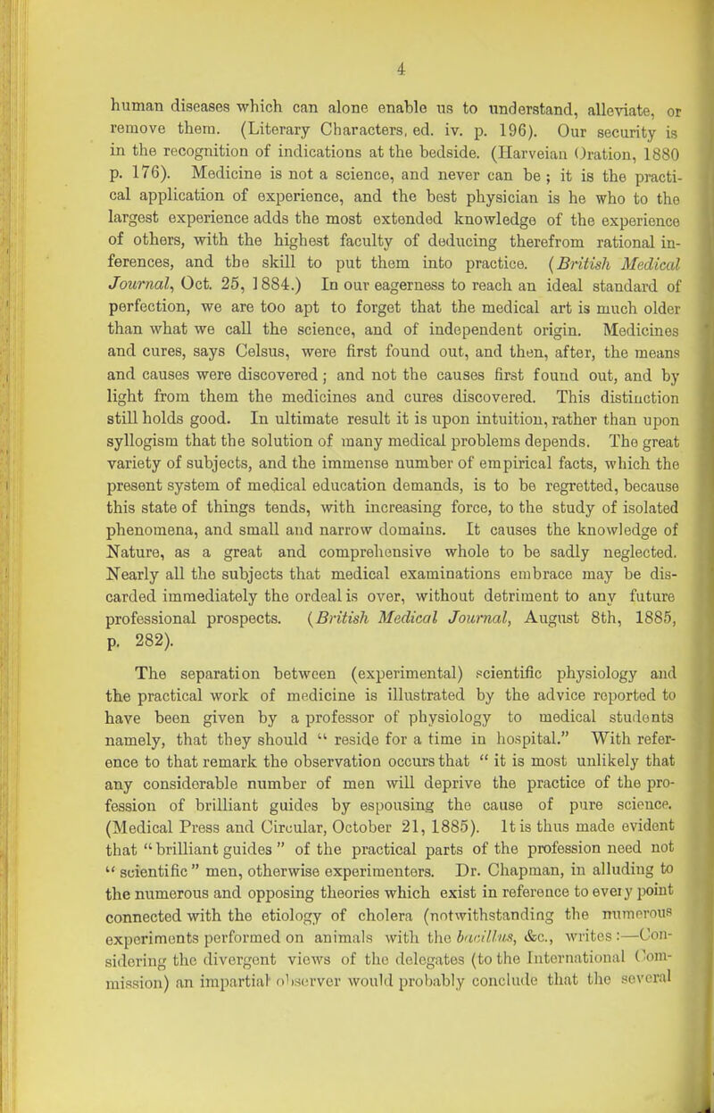 human diseases which can alone enable ns to understand, alleviate, or remove them. (Literary Characters, ed. iv. p. 196). Our security is in the recognition of indications at the bedside. (Harveian Oration, 1880 p. 176). Medicine is not a science, and never can be ; it is the practi- cal application of experience, and the best physician is he who to the largest experience adds the most extended knowledge of the experience of others, with the highest faculty of deducing therefrom rational in- ferences, and the skill to put them into practice. {British Medical Journal^ Oct. 25, 1884.) In our eagerness to reach an ideal standard of perfection, we are too apt to forget that the medical art is much older than what we call the science, and of independent origin. Medicines and cures, says Celsus, were first found out, and then, after, the means and causes were discovered; and not the causes first found out, and by light from them the medicines and cures discovered. This distinction still holds good. In ultimate result it is upon intuition, rather than upon syllogism that the solution of many medical problems depends. The great variety of subjects, and the immense number of empirical facts, which the present system of medical education demands, is to be regretted, because this state of things tends, with increasing force, to the study of isolated phenomena, and small and narrow domains. It causes the knowledge of Nature, as a great and comprehensive whole to be sadly neglected. Nearly all the subjects that medical examinations embrace may be dis- carded immediately the ordeal is over, without detriment to any future professional prospects. {British Medical Journal, August 8th, 1885, p. 282). The separation between (experimental) .scientific physiology and the practical work of mp.dicine is illustrated by the advice reported to have been given by a professor of physiology to medical students namely, that they should  reside for a time in ho.spital, With refer- ence to that remark the observation occurs that  it is most unlikely that any considerable number of men will deprive the practice of the pro- fession of brilliant guides by espousing the cause of pure science. (Medical Press and Circular, October 21, 1885). It is thus made evident that  brilliant guides  of the practical parts of the profession need not  scientific  men, otherwise experimenters. Dr. Chapman, in alluding to the numerous and opposing theories which exist in reference to every point connected with the etiology of cholera (notwithstanding the numnrous experiments performed on animals with the bac//./ii:i, &c., writes :—Con- sidering the divergent views of the delegates (to the International (!om- mi.=!sion) an impartial ()')S(a'vcr would probably conclude that the several