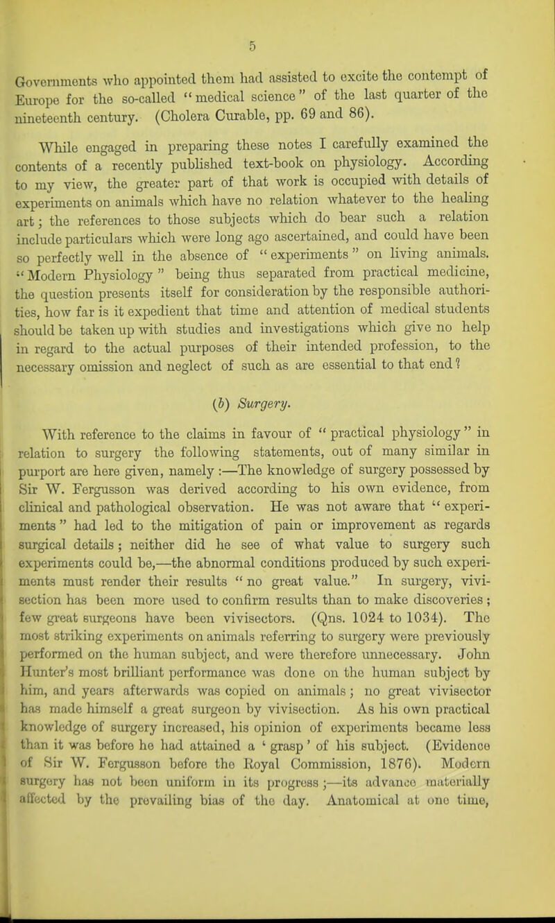 Governments who appointed them had assisted to excite the contempt of Europe for the so-called  medical science  of the last quarter of the nineteenth century. (Cholera Curable, pp. 69 and 86). ^Vhile engaged in preparing these notes I carefully examined the contents of a recently published text-book on physiology. According to my view, the greater part of that work is occupied with details of experiments on anunals which have no relation whatever to the healing art; the references to those subjects which do bear such a relation include particulars which were long ago ascertained, and could have been so perfectly well in the absence of  experiments  on living animals.  Modern Physiology  being thus separated from practical medicme, the question presents itself for consideration by the responsible authori- ties, how far is it expedient that time and attention of medical students should be taken up mth studies and investigations which give no help in regard to the actual purposes of their intended profession, to the necessary omission and neglect of such as are essential to that end ? (b) Surgery. With reference to the claims in favour of  practical physiology  in relation to surgery the following statements, out of many similar in purport are here given, namely :—The knowledge of surgery possessed by Sir W. Fergusson waa derived according to his own evidence, from clinical and pathological observation. He was not aware that  experi- ments  had led to the mitigation of pain or improvement as regards surgical details; neither did he see of what value to surgery such experiments could be,—the abnormal conditions produced by such experi- ments must render their results no great value. In surgery, vivi- section has been more used to confirm results than to make discoveries ; few gi-eat surgeons have been vivisectors. (Qns. 1024 to 1034). The most striking experiments on animals referring to surgery were previously performed on the human subject, and were therefore unnecessary. John Hunter's most brilliant performance was done on the human subject by him, and years afterwards was copied on animals; no great vivisector has made himself a great surgeon by vivisection. As his own practical knowledge of surgery increased, his opinion of experiments became less than it was before he had attained a ' grasp ' of his subject. (Evidence of Sir W. Fergusson before the Royal Commission, 1876). Modern surgery has not boon uniform in its progress ;—its advance materially affected by the prevailing bias of the day. Anatomical at one time,