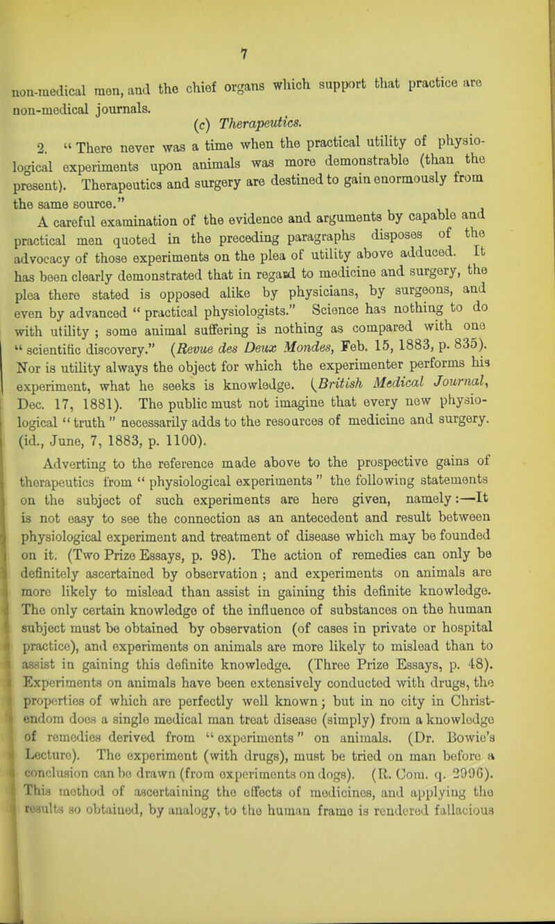 non-medical mon, and the chief organs which support that practice are non-medical journals. (c) Therapeutics. 2 » There never was a time when the practical utility of physio- logical experiments upon animals was more demonstrable (than the present). Therapeutics and surgery are destined to gain enormously from the same source. A careful examination of the evidence and arguments by capable and practical men quoted in the preceding paragraphs disposes of the advocacy of those experiments on the plea of utility above adduced. It has been clearly demonstrated that in regaid to medicine and surgery, the plea there stated is opposed alike by physicians, by surgeons, and even by advanced  practical physiologists. Science has nothing to do with utility ; some animal suffering is nothing as compared with one  scientific discovery. {Revue des Deux Mondes, Feb. 15, 1883, p. 835). Nor is utility always the object for which the experimenter performs his experiment, what he seeks is knowledge. {^British Medical Journal, Dec. 17, 1881). The public must not imagine that every new physio- logical  truth  necessarily adds to the resources of medicine and surgery, (id., June, 7, 1883, p. 1100). Adverting to the reference made above to the prospective gains of therapeutics from  physiological experiments  the following statements on the subject of such experiments are here given, namely:—It is not easy to see the connection as an antecedent and result between physiological experiment and treatment of disease which may be founded on it. (Two Prize Essays, p. 98). The action of remedies can only be definitely ascertained by observation ; and experiments on animals are more likely to mislead than assist in gaining this definite knowledge. The only certain knowledge of the influence of substances on the human subject must be obtained by observation (of cases in private or hospital practice), and experiments on animals are more likely to mislead than to assist in gaining this definite knowledge. (Throe Prize Essays, p. 48). Experiments on animals have been extensively conducted with drugs, the propfsrtics of which are perfectly well known; but in no city in Christ- endom does a single medical man treat disease (simply) from a knowledge of remedies derived from  oxporimonts on animals. (Dr. Bowie's Lecture). The experiment (with drugs), must be tried on man before a conclusion can bo drawn (from experiments on dogs). (R. Com. q. 2996). This method of a.scertaining the effects of medicines, and applying the roaults so obtained, by analogy, to the human frame is rendered fallacious I