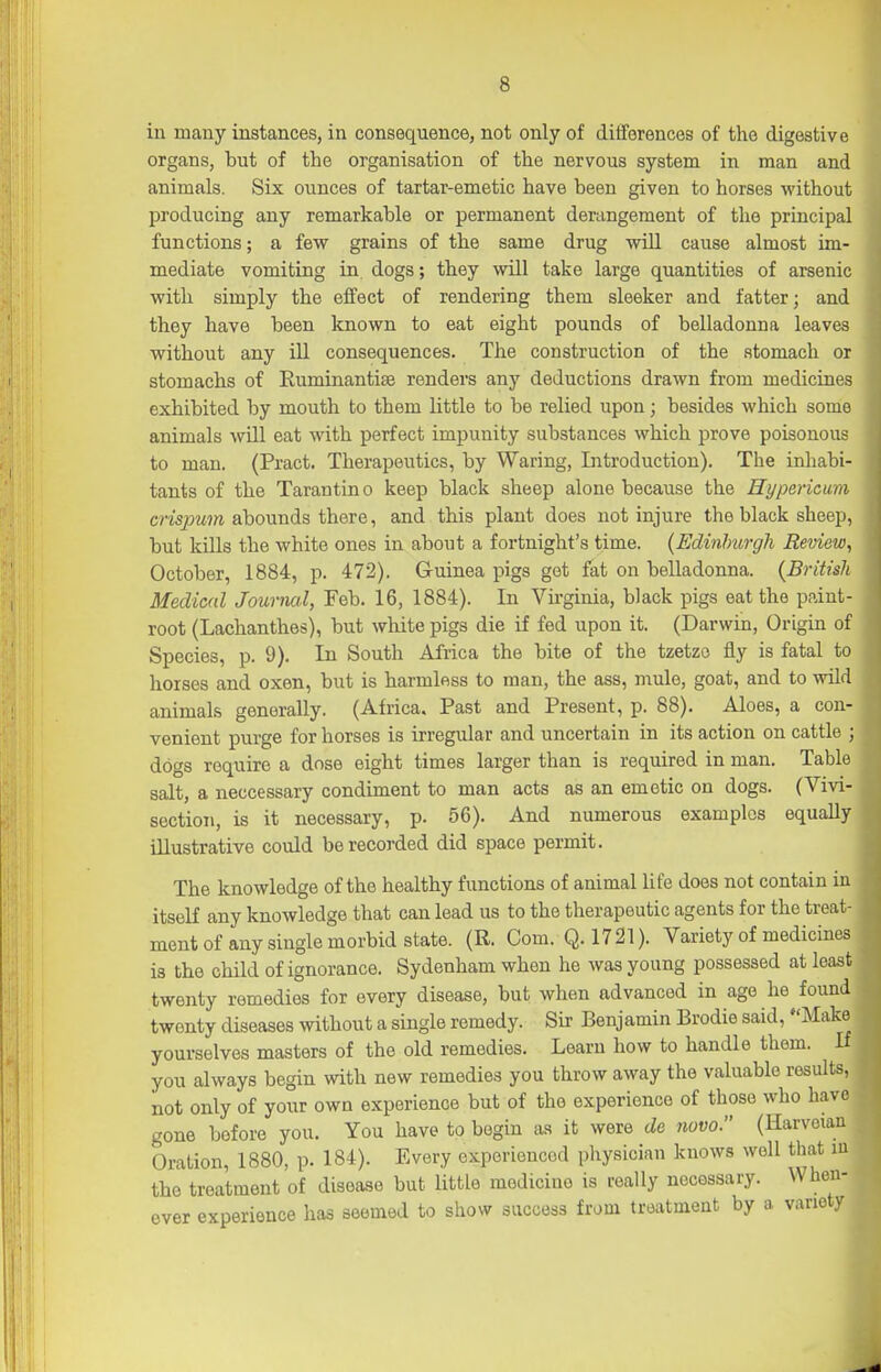 in many instances, in consequence, not only of ditforences of the digestive organs, but of the organisation of the nervous system in man and animals. Six ounces of tartar-emetic have been given to horses without producing any remarkable or permanent derangement of the principal functions; a few grains of the same drug will cause almost im- mediate vomiting in dogs; they will take large quantities of arsenic with simply the effect of rendering them sleeker and fatter; and they have been known to eat eight pounds of belladonna leaves without any ill consequences. The construction of the stomach or stomachs of Ruminantise renders any deductions drawn from medicines exhibited by mouth to them little to be relied upon; besides which some animals wUl eat with perfect impunity substances which prove poisonous to man. (Pract. Therapeutics, by Waring, Introduction). The inhabi- tants of the Tarantino keep black sheep alone because the Hypericum m'spwrn abounds there, and this plant does not injure the black sheep, but kills the white ones in about a fortnight's time. {Edinhurgli Review, October, 1884, p. 472). Guinea pigs got fat on belladonna. {British Medical Journal, Feb. 16, 1884). In Virginia, black pigs eat the paint- root (Lachanthes), but white pigs die if fed upon it. (Darwin, Origin of Species, p. 9). In South Africa the bite of the tzetzo fly is fatal to horses and oxen, but is harmless to man, the ass, mule, goat, and to wild animals generally. (Africa. Past and Present, p. 88). Aloes, a con- venient purge for horses is irregular and uncertain in its action on cattle ; dogs require a dose eight times larger than is required in man. Table salt, a neccessary condiment to man acts as an emetic on dogs. (Vivi- section, is it necessary, p. 56). And numerous examples equally illustrative could be recorded did space permit. The knowledge of the healthy functions of animal life does not contain in itself any knowledge that can lead us to the therapeutic agents for the treat- ment of any single morbid state. (R. Com. Q.1721). Variety of medicines is the child of ignorance. Sydenham when he was young possessed at least twenty remedies for every disease, but when advanced in age he found twenty diseases without a single remedy. Sir Benjamin Brodie said, Make yourselves masters of the old remedies. Learn how to handle them. If you always begin with new remedies you throw away the valuable results, not only of your own experience but of the experience of those who have gone before you. You have to begin as it were de novo. (Harveian Oration, 1880, p. 184). Every experienced physician knows well that lu the treatment of disease but little medicine is really necessary. When- ever experience has seemed to show success from treatment by a variety