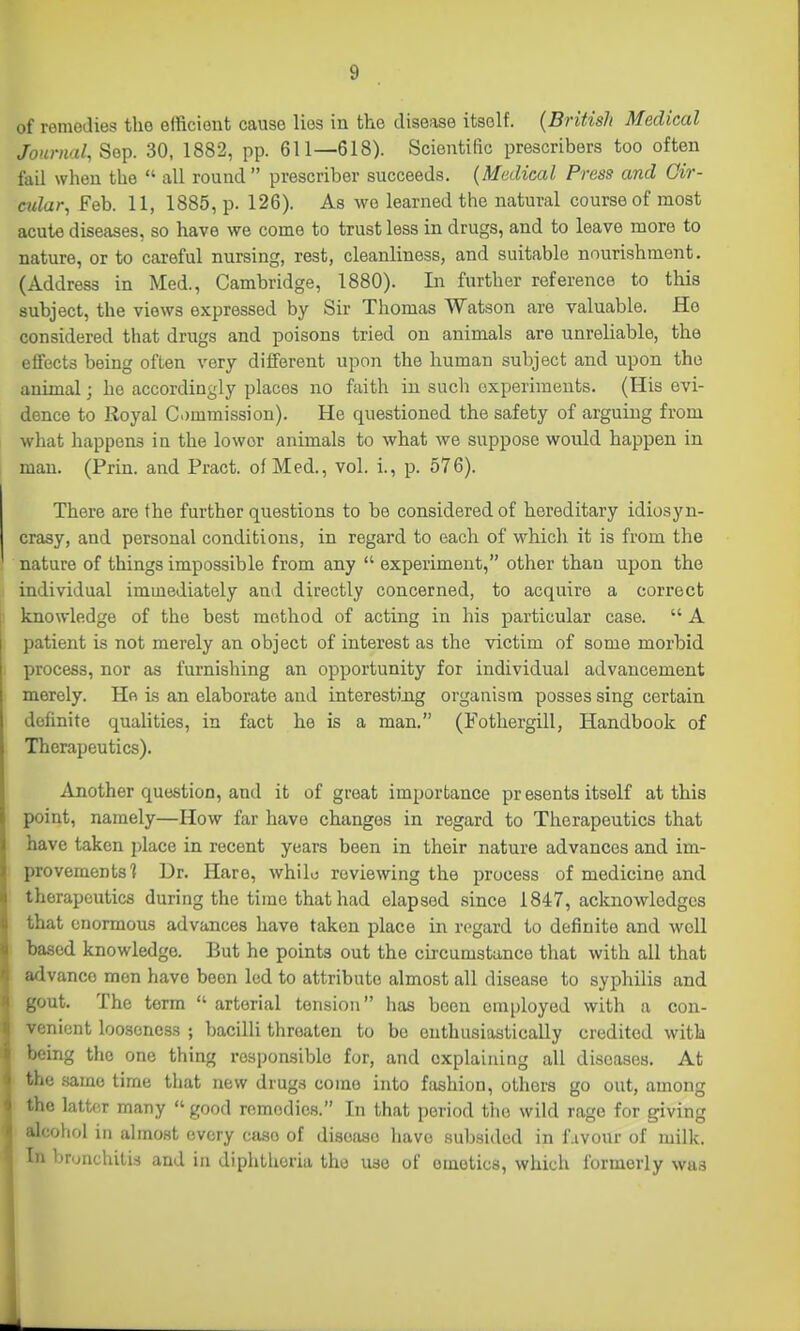 of remedies the efficient cause lies in the disease itself. [British Medical Journal, Sop. 30, 1882, pp. 611—618). Scientific prescribers too often fail when the  all round prescriber succeeds. [Medical Press and Gir- cidar, Feb. 11, 1885, p. 126). As wo learned the natural course of most acute diseases, so have we come to trust less in drugs, and to leave more to nature, or to careful nursing, rest, cleanliness, and suitable nourishment. (Address in Med., Cambridge, 1880). In further reference to this subject, the views expressed by Sir Thomas Watson are valuable. Ho considered that drugs and poisons tried on animals are unreliable, the effects being often very different upon the human subject and upon the animal; he accordingly places no faith in such experiments. (His evi- dence to Royal C.)m7nission). He questioned the safety of arguing from what happens in the lower animals to what we suppose would happen in man. (Prin. and Pract. of Med., vol. i., p. 576). There are the further questions to be considered of hereditary idiosyn- crasy, and personal conditions, in regard to each of which it is from the nature of things impossible from any  experiment, other than upon the individual immediately and directly concerned, to acquire a correct knowledge of the best method of acting in his particular case.  A patient is not merely an object of interest as the victim of some morbid process, nor as furnishing an opportunity for individual advancement merely. He is an elaborate and interestiiig organism posses sing certain definite qualities, in fact he is a man. (Fothergill, Handbook of Therapeutics). Another question, and it of great importance pr esents itself at this point, namely—How far have changes in regard to Therapeutics that have taken place in recent years been in their nature advances and im- provements? Dr. Hare, whilo reviewing the process of medicine and therapeutics during the time that had elapsed since 1847, acknowledges that enormous advances have taken place in regard to definite and well based knowledge. But he points out the circumstance that with all that advance men have been led to attribute almost all disease to syphilis and gout. The term  arterial tension has been employed with a con- venient looseness ; bacilli threaten to be enthusiastically credited with being the one thing responsible for, and explaining all diseases. At the same time that new drugs come into fashion, others go out, among iio latter many good remedies. In that period the wild rage for giving ^I'lohol in almost every case of disease have subsided in f.ivour of milk. Ill brunchilis and in diphtheria the use of emetics, which formerly was