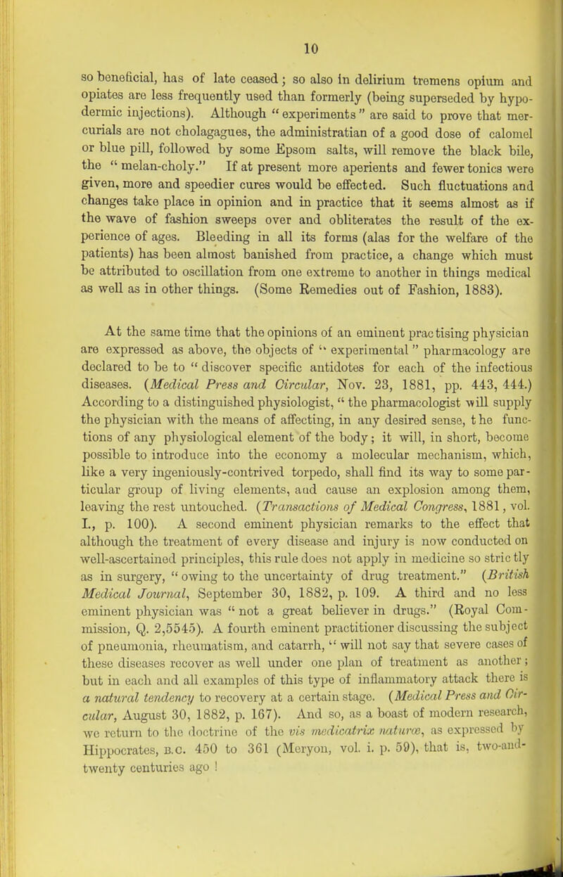 so beneficial, has of late ceased; so also in delirium tremens opium and opiates are less frequently used than formerly (being superseded by hypo- dermic injections). Although  experiments  are said to prove that mer- curials are not cholagagues, the administratian of a good dose of calomel or blue pill, followed by some Epsom salts, will remove the black bile, the  melan-choly. If at present more aperients and fewer tonics were given, more and speedier cures would be effected. Such fluctuations and changes take place in opinion and in practice that it seems almost as if the wave of fashion sweeps over and obliterates the result of the ex- perience of ages. Bleeding in all its forms (alas for the welfare of the patients) has been almost banished from practice, a change which must be attributed to oscillation from one extreme to another in things medical as well as in other things. (Some Remedies out of Fashion, 1883). At the same time that the opinions of an eminent practising physician are expressed as above, the objects of experimental pharmacology are declared to be to  discover specific antidotes for each of the infectious diseases. {Medical Press and Oircidar, Nov. 23, 1881, pp. 443, 444.) According to a distinguished physiologist,  the pharmacologist will supply the physician with the means of affecting, in any desired sense, t he func- tions of any physiological element of the body; it will, in short, become possible to introduce into the economy a molecular mechanism, which, like a very ingeniously-contrived torpedo, shall find its way to some par- ticular group of living elements, aad cause an explosion among them, leaving the rest untouched. {Transactions of Medical Congress, 1881, vol. I., p. 100). A second eminent physician remarks to the effect that although the treatment of every disease and injury is now conducted on well-ascertained principles, this rule does not apply in medicine so stric tly as in surgery,  owing to the uncertainty of drug treatment. {British Medical Journal, September 30, 1882, p. 109. A third and no less eminent physician was not a great believer in drugs. (Royal Cora- mission, Q. 2,5545). A fourth eminent practitioner discussing the subject of pneumonia, rheumatism, and catarrh,  will not say that severe cases of these diseases recover as well under one plan of treatment as another; but in each and all examples of this type of inflammatory attack there is a natural tendency to recovery at a certain stage. {Medical Press and Oir- cidar, August 30, 1882, p. 167). And so, as a boast of modern research, we return to the doctrine of the vis medicatrix natmw, as expressed l\v Hippocrates, b.c. 450 to 361 (Meryon, vol. i. p. 59), that is, two-aud- twenty centuries ago !