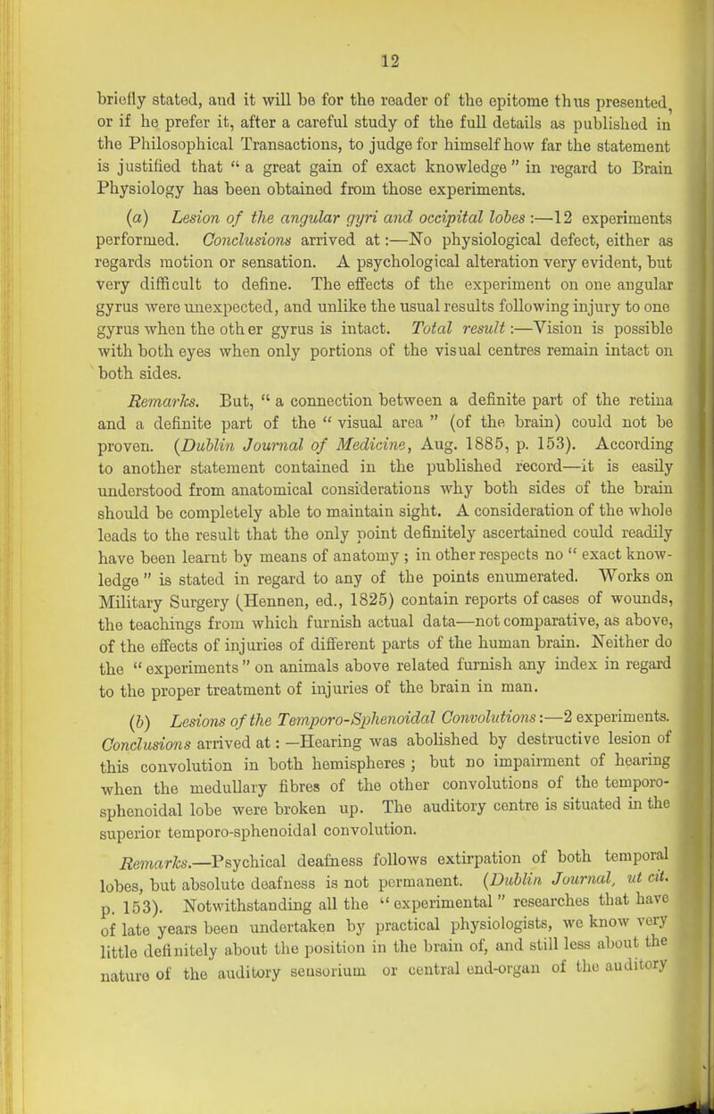 briefly stated, aud it will be for the reader of the epitome thus presented or if he prefer it, after a careful study of the fuU details as published in the Philosophical Transactions, to judge for himself how far the statement is justified that  a great gain of exact knowledge  in regard to Brain Physiology has been obtained from those experiments. (a) Lesion of the angular gyri and occipital lobes :—12 experiments performed. Conclusions arrived at:—No physiological defect, either as regards motion or sensation. A psychological alteration very evident, but very difficult to define. The effects of the experiment on one angular gyrus Avere unexpected, and unlike the usual results following injury to one gyrus when the oth er gyrus is intact. Total result:—Vision is possible with both eyes when only portions of the visual centres remain intact on both sides. Remarks. But,  a connection between a definite part of the retina and a definite part of the  visual area  (of the brain) could not be proven. {Dublin Journal of Medicine, Aug. 1885, p. 153). According to another statement contained in the published record—it is easily understood from anatomical considerations why both sides of the brain should be completely able to maintain sight. A consideration of the whole loads to the result that the only point definitely ascertained could readily have been learnt by means of anatomy ; in other respects no  exact know- ledge  is stated in regard to any of the points enumerated. Works on Military Surgery (^Hennen, ed., 1825) contain reports of cases of wounds, the teachings from which furnish actual data—not comparative, as above, of the effects of injuries of different parts of the human brain. Neither do the  experiments  on animals above related furnish any index in regard to the proper treatment of injuries of the brain in man. (6) Lesions of the Temporo-Sphenoidal Convolutions:—2 experiments. Conclusions arrived at: -Hearing was abolished by destructive lesion of this convolution in both hemispheres ; but no impairment of hearing when the medullary fibres of the other convolutions of the temporo- sphenoidal lobe were broken up. The auditory centre is situated in the superior temporo-sphenoidal convolution. Remarks.—P^ychicsl deafness follows extirpation of both temporal lobes, but absolute deafness is not permanent. {Dublin, Journal, ut cit. p. 153). Notwithstanding all the  experimental  researches that have of late years been undertaken by practical physiologists, we know very little definitely about tlie position in the brain of, and still less about the nature of the auditory seusorium or central end-organ of the auditory