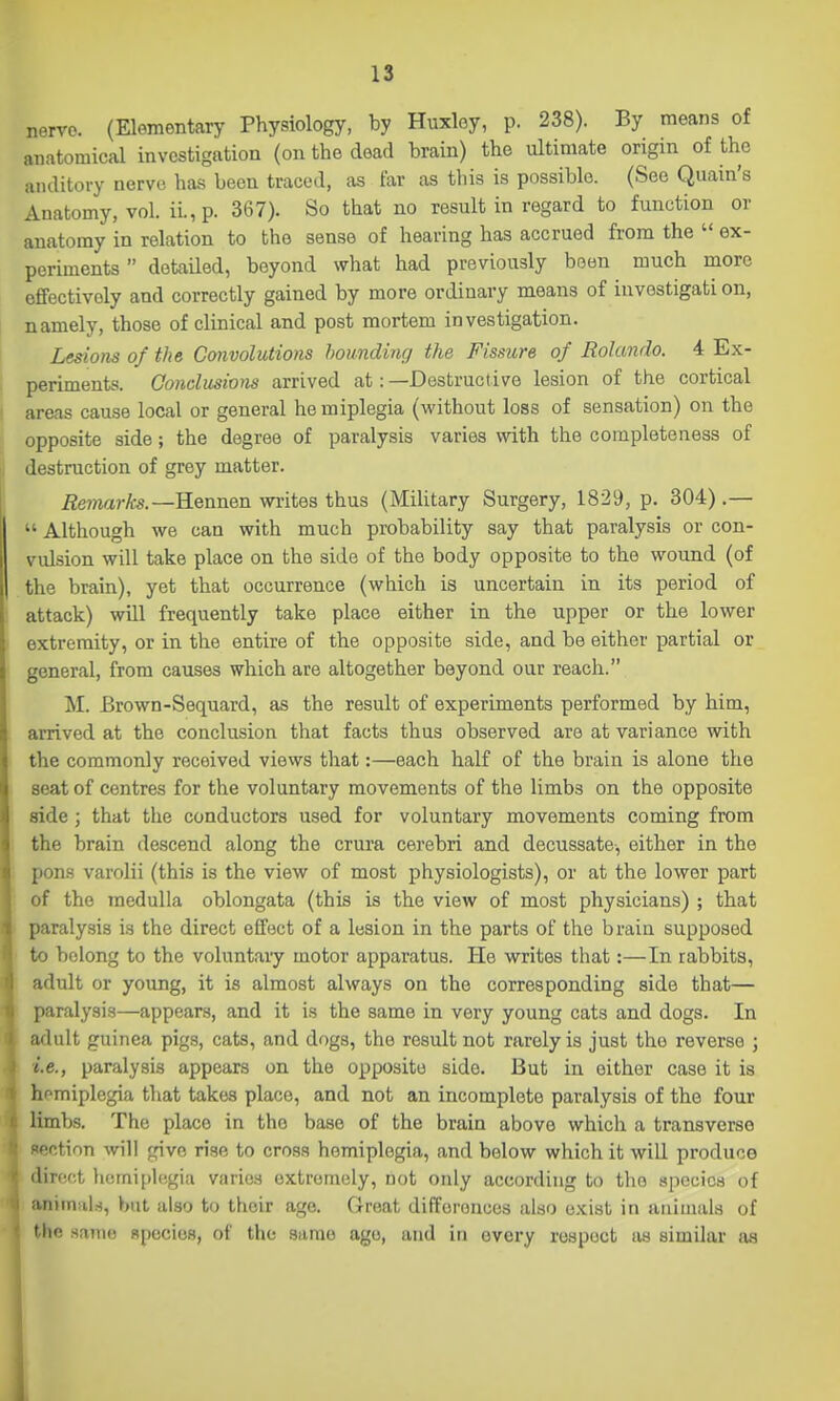 nerve. (Elementary Physiology, by Huxloy, p. 238). By means of anatomical investigation (on the dead brain) the ultimate origin of the auditory nerve has been traced, as far as this is possible. (See Quain's Anatomy, vol. ii.,p. 367). So that no result in regard to function or anatomy in relation to the sense of hearing has accrued from the  ex- periments  detailed, beyond what had previously boon much more effectively and correctly gained by more ordinary means of iuvestigati on, namely, those of clinical and post mortem investigation. Lesions of the Convolutions hounding the Fissure of Rolando. 4 Ex- periments. Conclusions arrived at:—Destructive lesion of the cortical areas cause local or general he miplegia (without loss of sensation) on the opposite side; the degree of paralysis varies with the completeness of destruction of grey matter. Remarks.—Hennen writes thus (Military Surgery, 1829, p. 304) .—  Although we can with much probability say that paralysis or con- vulsion will take place on the side of the body opposite to the wound (of the brain), yet that occurrence (which is uncertain in its period of attack) will frequently take place either in the upper or the lower extremity, or in the entire of the opposite side, and be either partial or general, from causes which are altogether beyond our reach. M. Brown-Sequard, as the result of experiments performed by him, arrived at the conclusion that facts thus observed are at variance with the commonly received views that:—each half of the brain is alone the seat of centres for the voluntary movements of the limbs on the opposite side; that the conductors used for voluntary movements coming from the brain descend along the crura cerebri and decussate-, either in the ; pons varolii (this is the view of most physiologists), or at the lower part ! of the medulla oblongata (this is the view of most physicians) ; that 1 paralysis is the direct effect of a lesion in the parts of the brain supposed to belong to the voluntary motor apparatus. He writes that:—In rabbits, : adult or young, it is almost always on the corresponding side that— ; paralysis—appears, and it is the same in very young cats and dogs. In W adult guinea pigs, cats, and dogs, the result not rarely is just the reverse ; i.e., paralysis appears on the opposite side. But in either case it is li^miplegia that takes place, and not an incomplete paralysis of the four limbs. The place in the base of the brain above which a transverse ctinn will give rise to cross hemiplegia, and below which it will produce direct liemiplegia varies extremely, not only according to the species of aniin^iln, but also to their age. Great differences also exist in animals of Mio srune R[)ecio8, of the same ago, and in every respect as similar a.s