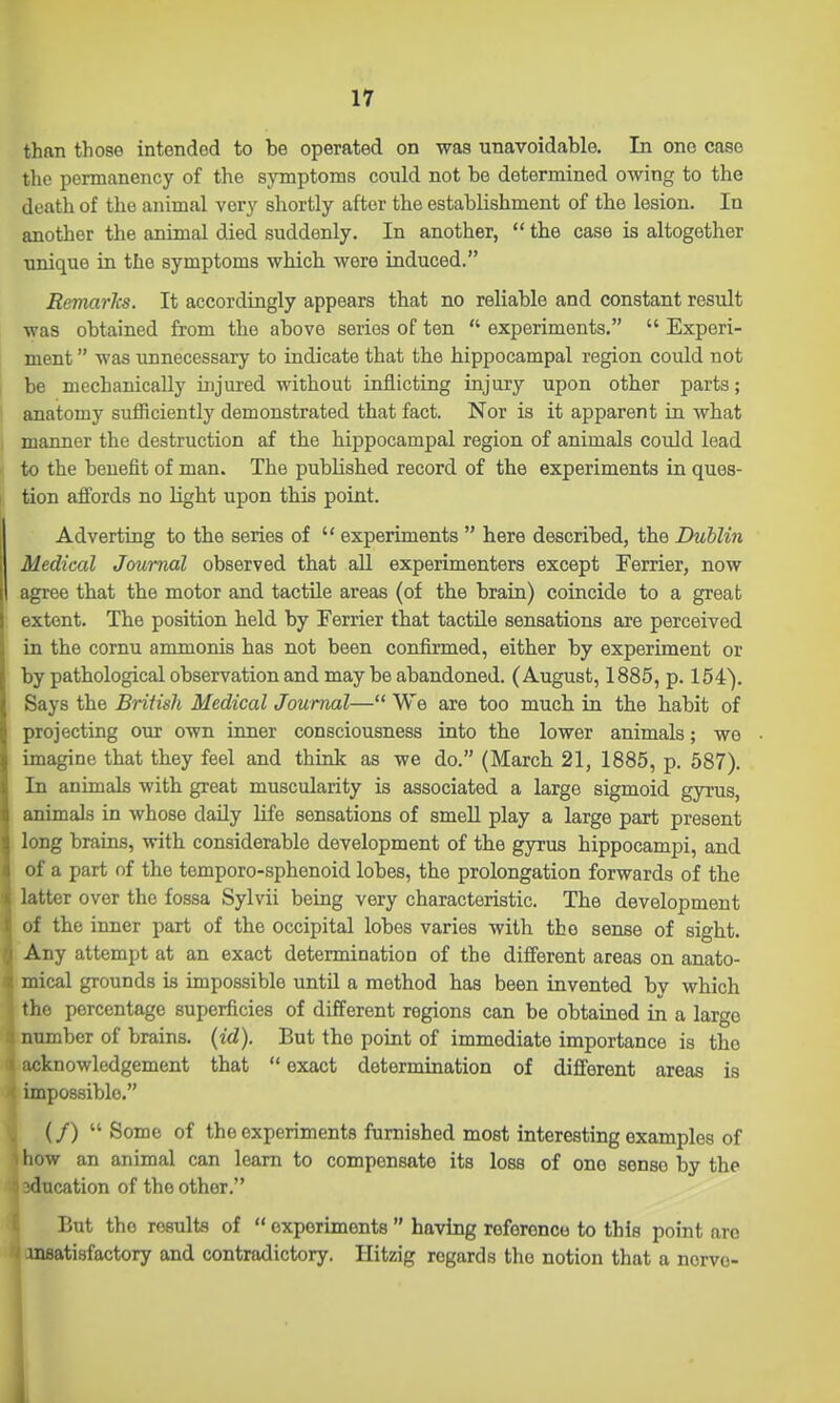 than those intended to be operated on was unavoidable. In one case the permanency of the symptoms could not be determined owing to the death of the animal very shortly after the establishment of the lesion. In another the animal died suddenly. In another,  the case is altogether unique in the symptoms which were induced. Remarlcs. It accordingly appears that no reliable and constant result was obtained from the above series of ten  experiments,  Experi- ment  was unnecessary to indicate that the bippocampal region could not be mechanically injui-ed without inflicting injury upon other parts; anatomy sufficiently demonstrated that fact. Nor is it apparent in what manner the destruction af the hippocampal region of animals could lead to the benefit of man. The published record of the experiments in ques- tion affords no light upon this point. Adverting to the series of  experiments  here described, the Dublin Medical Journal observed that all experimenters except Ferrier, now agree that the motor and tactile areas (of the brain) coincide to a great extent. The position held by Ferrier that tactile sensations are perceived in the cornu ammonis has not been confirmed, either by experiment or by pathological observation and may be abandoned. (August, 1885, p. 154). Says the British Medical Journal— We are too much in the habit of projecting our own inner consciousness into the lower animals; we imagine that they feel and think as we do. (March 21, 1885, p. 587). In animals with great muscularity is associated a large sigmoid gyrus, animals in whose daily life sensations of smeU play a large part present long brains, with considerable development of the gyrus hippocampi, and of a part of the tomporo-sphenoid lobes, the prolongation forwards of the latter over the fossa Sylvii being very characteristic. The development of the inner part of the occipital lobes varies with the sense of sight. Any attempt at an exact determination of the different areas on anato- mical grounds is impossible until a method has been invented by which the percentage superficies of different regions can be obtained in a large nnmber of brains, {id). But the point of immediate importance is the ':knowledgement that  exact determination of different areas is impossible. (/)  Some of the experiments furnished most interesting examples of how an animal can learn to compensate its loss of one sense by the flucation of the other. But the results of  experiments  having reference to this point are Ansatisfactory and contradictory. Hitzig regards the notion that a nervo- 1