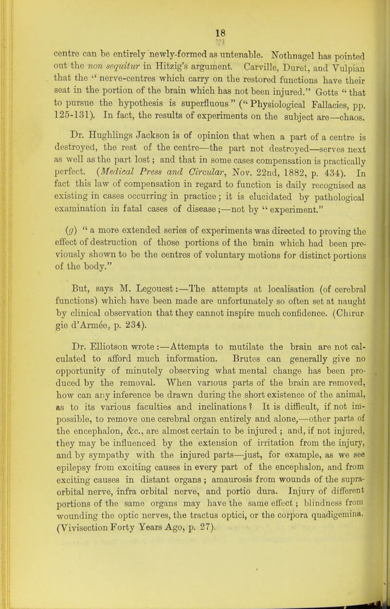 V» centre can be entirely newly-formed as untenable. Notbnagel has pointed out the non sequitur in Hitzig's argument. Carville, Duret, and Vulpian that the •' nerve-centres which carry on the restored functions have their seat in the portion of the brain which has not been injured. Gotts  that to pursue the hypothesis is superfluous  ( Physiological Fallacies, pp. 125-131). In fact, the results of experiments on the subject are—chaos. Dr. Hughlings Jackson is of opinion that when a part of a centre is destroyed, the rest of the centre—the part not destroyed—serves next as well as the part lost; and that in some cases compensation is practically perfect. (Medical Press and Circular, Nov. 22nd, 1882, p. 434). In fact this law of compensation in regard to function is daily recognised as existing in cases occurring in practice; it is elucidated by pathological examination in fatal cases of disease ;—not by  experiment. (g)  a more extended series of experiments was directed to proving the eifect of destruction of those portions of the brain which had been pre- viously shown to be the centres of voluntary motions for distinct portions of the body. But, says M. Legouest:—The attempts at localisation (of cerebral functions) which have been made are unfortunately so often set at naught by clinical observation that they cannot inspire much confidence. (Chirur- gie d'Armee, p. 234). Dr. EUiotson wrote :—Attempts to mutilate the brain are not cal- culated to afford much information. Brutes can generally give no opportunity of minutely observing what mental change has been pro- duced by the removal. When various parts of the brain are removed, how can any inference be drawn during the short existence of the animal, as to its various faculties and inclinations ? It is difficult, if not im- possible, to remove one cerebral organ entirely and alone,—other parts of the encephalon, &c., are almost certain to be injured ; and, if not injured, they may be influenced by the extension of irritation from the injury, and by sympathy with the injured parts—^just, for example, as we see epilepsy from exciting causes in every part of the encephalon, and from exciting causes in distant organs ; amaurosis from wounds of the supra- orbital nerve, infra orbital nerve, and portio dura. Injury of different portions of the same organs may have the same effect; blindness from wounding the optic nerves, the tractus optici, or the corpora quadigemina. (Vivisection Forty Years Ago, p. 27).