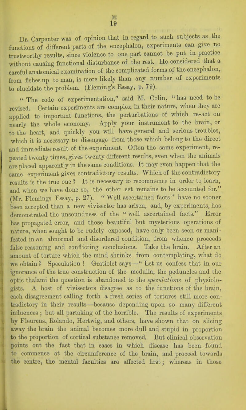 Dr. Carpenter was of opinion that in regard to such subjects as the functions of different parts of the encephalon, experiments can give no trustworthy results, since violence to one part cannot be put in practice without causing functional disturbance of the rest. He considered that a careful anatomical examination of the compUcated forms of the encephalon, from fishes up to man, is more Ukely than any number of experiments to elucidate the problem. (Fleming's Essay, p. 79).  The code of experimentation, said M. Colin,  has need to be revised. Certain experiments are complex in their nature, when they are applied to important functions, the perturbations of which re-act on nearlj the whole economy. Apply your instrument to the brain, or to the heart, and quickly you will have general and serious troubles, which it is necessary to disengage from those which belong to the direct and immediate result of the experiment. Often the same experiment, re- peated twenty times, gives twenty different results, even when the animals are placed apparently in the same conditions. It may even happen that the same experiment gives contradictory results. Which of the contradictory results is the true one 1 It is necessary to recommence in order to learn, and when we have done so, the other set remains to be accounted for. (Mr. Flemings Essay, p. 27).  Well ascertained facts  have no sooner been accepted than a new vivisector has arisen, and, by experiments, has demonstrated the unsoundness of the  well ascertained facts. Error has propagated error, and those beautiful but mysterious operations of nature, when sought to be rudely exposed, have only been seen or mani- fested in an abnormal and disordered condition, from whence proceeds false reasoning and conflicting conclusions. Take the brain. After an amount of torture which the mind shrinks from contemplating, what do we obtain 1 Speculation ! Gratiolet says— Let us confess that in our ignorance of the true construction of the medulla, the peduncles and the optic thalami the question is abandoned to the speculations of physiolo- gists. A host of vivisectors disagree as to the functions of the brain, each disagreement calling forth a fresh series of tortures still more con- tradictory in their results—because depending upon so many different influences ; but all partaking of the horrible. The results of experiments by Flourens, Rolando, Hertwig, and others, have shown that on slicing away the brain the animal becomes more dull and stupid in proportion to the proportion of cortical substance removed. But clinical observation points out the fact that in cases in which disease has been found to commence at the circumference of the brain, and proceed towards the centre, the mental faculties are affected hrst; whereas in those