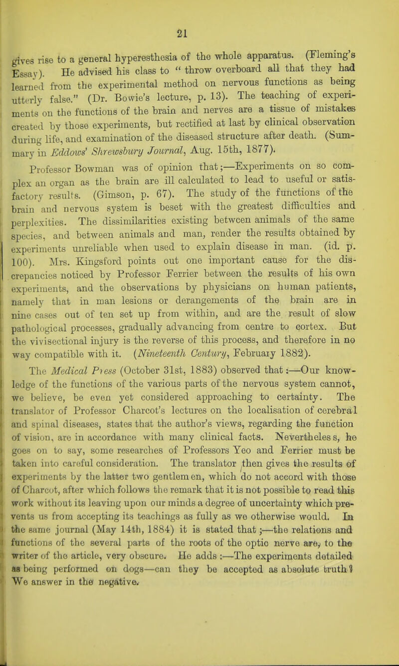 gives rise to a general hyperesthesia of the whole apparatus. (Fleming's Essay). He advised his class to  throw overboard aU that they had learned from the experimental method on nervous functions as being utterly false. (Dr. Bowie's lecture, p. 13). The teaching of experi- ments on the functions of the brain and nerves are a tissue of mistakes created by those experunents, but rectified at last by clinical observation during life, and examination of the diseased structure after death. (Sum- mary in Eddows' Shrewshwy Journal, Aug. 15th, 1877). Professor Bowman was of opinion that;—Experiments on so com- plex an organ as the brain are ill calculated to lead to useful or satis- factory results. (Gimson, p. 67). The study of the functions of the brain and nervous system is beset with the greatest difficulties and perplexities. The dissimilarities existing between animals of the same species, and between animals and man, render the results obtained by experiments unreliable when used to explain disease in man. (id. p. 100). Mrs. Kingsford points out one important cause for the dis- crepancies noticed by Professor Perrier between the results of his own experiments, and the observations by physicians on human patients, namely that in man lesions or derangements of the brain are in nine cases out of ten set up from within, and are the result of slow pathological processes, gradually advancing from centre to cortex. But the vivisectional injury is the reverse of this process, and therefore in no way compatible with it. {Nineteenth Centurfi, February 1882). The Medical Pi ess (October 31st, 1883) observed that:—^Oux know- ledge of the functions of the various parts of the nervous system cannot, we believe, be even yet considered approaching to certainty. The translator of Professor Charcot's lectures on the localisation of cerebral and spinal diseases, states that the author's views, regarding the function of vision, are in accordance with many clinical facts. Nevertheless, he goes on to say, some researches of Professors Yeo and Ferrier must be taken into careful consideration. The translator ^then gives the results of experiments by the latter two gentlem en, which do not accord with those of Charcot, after which follows the remark that it is not possible to read this work without its leaving upon our minds a degree of uncertainty which pre- vents us from accepting its teachings as fully as we otherwise would. In ttie same journal (May 14th, 1884) it is stated that;—the relations and ftmctions of the several parts of the roots of the optic nerve aroy to tlie writer of the article, very obscure. He adds :—The experiments detailed as being performed on dogs—can they be accepted as absolute truth 1 We answer in the negative*