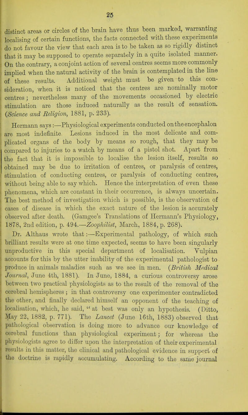 distinct areas or circles of the brain have thus been marked, warranting localising of certain functions, the facts connected with these experiments do not favour the view that each area is to be taken as so rigidly distinct that it may be supposed to operate separately in a quite isolated manner. On the contrary, a conjoint action of several centres seems more commonly implied when the natural activity of the brain is contemplated in the line of these results. Additional weight must be given to this con- sideration, when it is noticed that the centres are nominally motor centres; nevertheless many of the movements occasioned by electric stimidation are those induced naturally as the result of sensation. (Science and Religion, 1881, p. 233). Hermaim says:—Physiological experiments conducted on the encephalon are most indefinite. Lesions induced in the most delicate and com- plicated organs of the body by means so rough, that they may be compared to injuries to a watch by means of a pistol shot. Apart from the fact that it is impossible to localise the lesion itself, results so obtained may be due to irritation of centres, or paralysis of centres, stimulation of conducting centres, or paralysis of conducting centres, without being able to say which. Hence the interpretation of even these phenomena, which are constant in their occurrence, is always uncertain. The best method of investigation which is possible, is the observation of cases of disease in which the exact nature of the lesion is accurately ! observed after death. (Gamgee's Translations of Hermann's Physiology, 1878, 2nd edition, p. i'di.—ZoophUist, March, 1884, p. 268). Dr. Althaus wrote that:—Experimental pathology, of which such i brilliant results were at one time expected, seems to have been singularly I unproductive in this special department of localisation. Vulpian • accounts for this by the utter inability of the experimental pathologist to produce in animals maladies such as we see in men. (British Medical Journal, June 4th, 1881). In June, 1884, a curious controversy arose between two practical physiologists as to the result of the removal of the : cerebral hemispheres ; in that controversy one experimenter contradicted the other, and finally declared himself an opponent of the teaching of localisation, which, he said, at best was only an hypothesis. (Ditto, May 22, 1882, p. 771). The Lancet (June 16th, 1883) observed that pathological observation is doing more to advance our knowledge of cerebral functions than physiological experiment; for whereas the physiologists agree to differ upon the interpretation of their experimental results in this matter, the clinical and pathological evidence in support of the doctrine is rapidly accumulating. According to the same journal