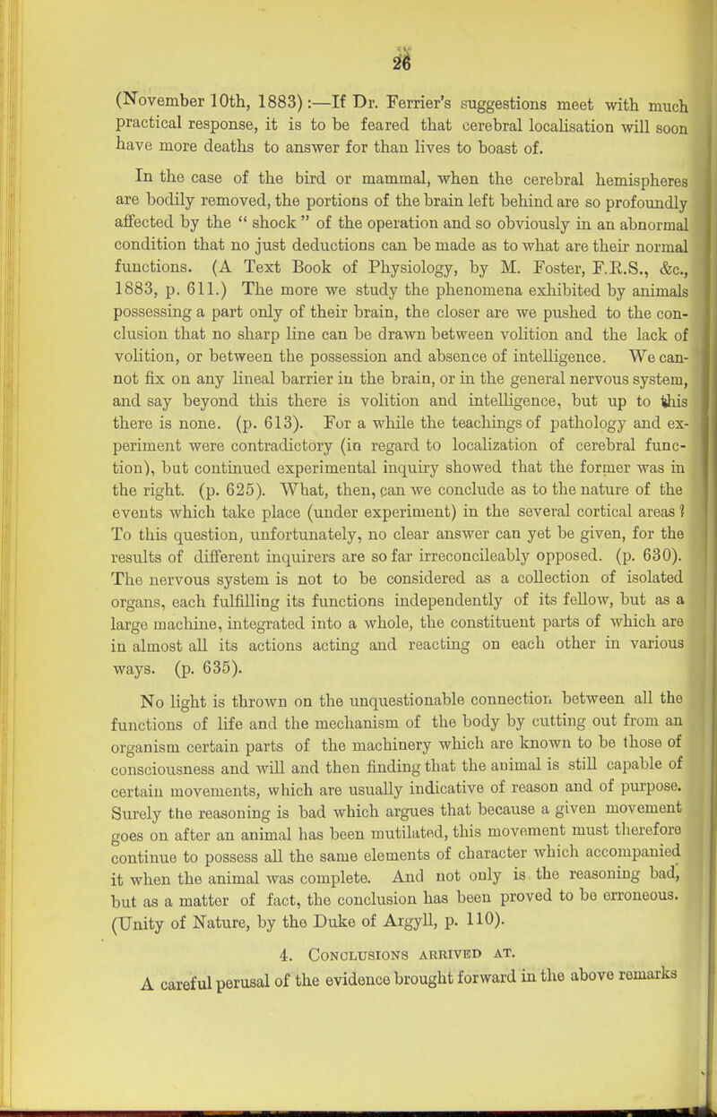 (November 10th, 1883):—If Dr. Ferrier's suggestions meet with much practical response, it is to be feared that cerebral locaUsation will soon have more deaths to answer for than lives to boast of. In the case of the bird or mammal, when the cerebral hemispheres are bodily removed, the portions of the brain left behind are so profoundly affected by the  shock  of the operation and so obviously in an abnormal condition that no just deductions can be made as to what are their normal functions. (A Text Book of Physiology, by M. Foster, F.E.S., &c., 1883, p. 611.) The more we study the phenomena exhibited by animals possessing a part only of their brain, the closer are we pushed to the con- clusion that no sharp line can be drawn between volition and the lack of voHtion, or between the possession and absence of intelligence. We can- not fix on any lineal barrier in the brain, or in the general nervous system, and say beyond this there is volition and intelligence, but up to Ijhis there is none. (p. 613). For a while the teachings of pathology and ex- periment were contradictory (in regard to locaUzation of cerebral func- tion), but continued experimental inquiry showed that the former was in the right, (p. 625). What, then, can we conclude as to the nature of the events which take place (under experiment) in the several cortical areas 1 To this question, unfortunately, no clear answer can yet be given, for the results of different inquirers are so far irreconcileably opposed, (p. 630). The nervous system is not to be considered as a collection of isolated organs, each fulfilling its functions independently of its fellow, but as a large machine, integrated into a whole, the constituent parts of Avhich are in almost all its actions acting and reacting on each other in various ways. (p. 635). No light is thrown on the unquestionable connection between all the functions of life and the mechanism of the body by cutting out from an organism certain parts of the machinery which are known to be those of consciousness and will and then finding that the auimal is still capable of certain movements, which are usually indicative of reason and of purpose. Surely the reasoning is bad which argues that because a given movement goes on after an animal has been mutilated, this movement must tlierefore continue to possess all the same elements of character which accompanied it when the animal was complete. And not only is the reasoning bad, but as a matter of fact, the conclusion has been proved to be erroneous. (Unity of Nature, by the Duke of Argyll, p. HO). 4. Conclusions arrived at. A careful perusal of the evidence brought forward in the above remarks