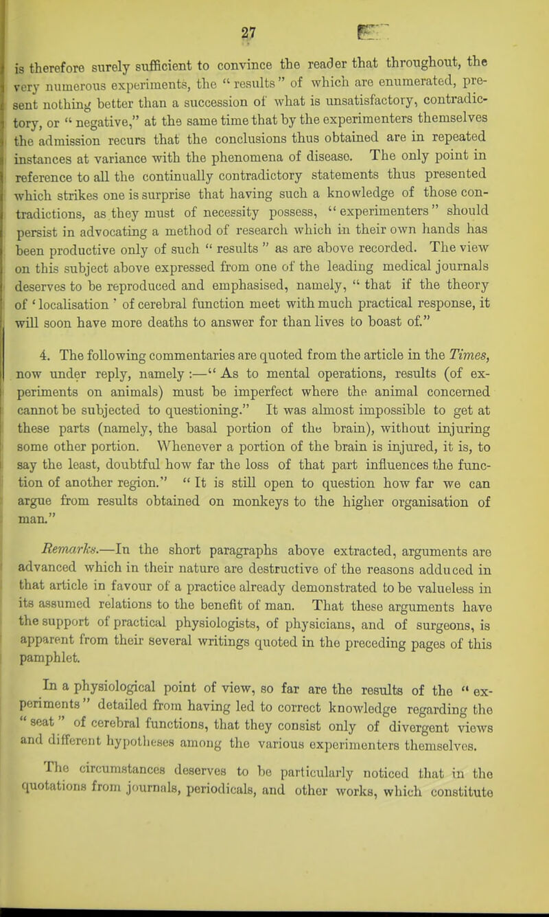 is therefore surely sufficient to convince the reader that throughout, the very numerous experiments, the  results  of which are enumerated, pre- sent nothing better than a succession of what is unsatisfactory, contradic- tory, or  negative, at the same time that by the experimenters themselves the admission recurs that the conclusions thus obtained are in repeated instances at variance with the phenomena of disease. The only point in reference to all the continually contradictory statements thus presented which strikes one is surprise that having such a knowledge of those con- tradictions, as they must of necessity possess, experimenters should persist in advocating a method of research which in their own hands has been productive only of such  results  as are above recorded. The view on this subject above expressed from one of the leading medical journals deserves to be reproduced and emphasised, namely,  that if the theory of ' localisation ' of cerebral function meet with much practical response, it will soon have more deaths to answer for than lives to boast of. 4. The following commentaries are quoted from the article in the Times, now under reply, namely :— As to mental operations, results (of ex- periments on animals) must be imperfect where the animal concerned cannot be subjected to questioning. It was almost impossible to get at these parts (namely, the basal portion of the brain), without injuring some other portion. Whenever a portion of the brain is injured, it is, to say the least, doubtful how far the loss of that part influences the fiinc- tion of another region.  It is still open to question how far we can argue from results obtained on monkeys to the higher organisation of man. Remarks.—In the short paragraphs above extracted, arguments are advanced which in their nature are destructive of the reasons adduced in that article in favour of a practice already demonstrated to be valueless in its assumed relations to the benefit of man. That these arguments have the support of practical physiologists, of physicians, and of surgeons, is apparent from their several writings quoted in the preceding pages of this pamphlet. In a physiological point of view, so far are the results of the  ex- periments  detailed from having led to correct knowledge regarding the  seat of cerebral functions, that they consist only of divergent views and different hypotlieses among the various experimenters themselves. The circumstances deserves to be particularly noticed that in the (luotations from journals, periodicals, and other works, which constitute