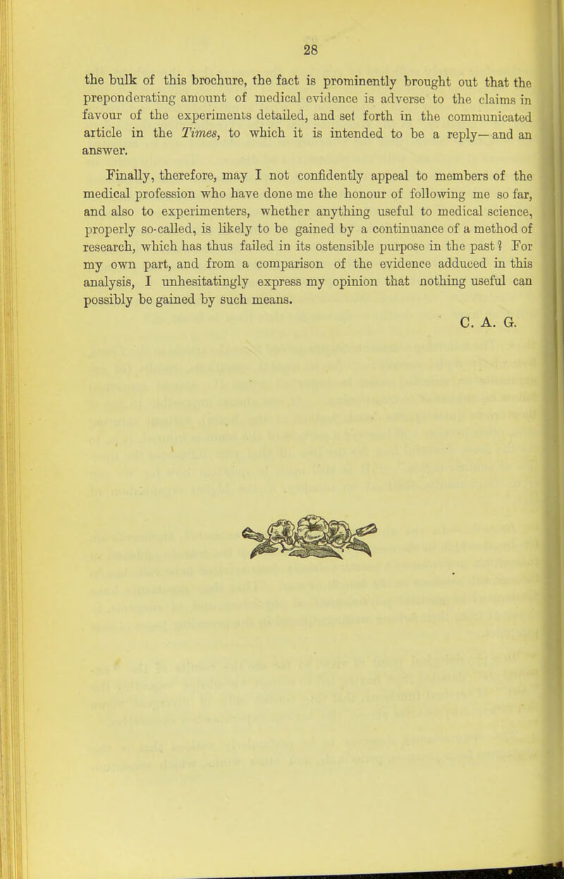 the bulk of this brochure, the fact is prominently brought out that the preponderating amount of medical evidence is adverse to the claims in favour of the experiments detailed, and set forth in the communicated article in the Times, to which it is intended to be a reply—and an answer. Finally, therefore, may I not confidently appeal to members of the medical profession who have done me the honour of following me so far, and also to experimenters, whether anything useful to medical science, properly so-called, is likely to be gained by a continuance of a method of research, which has thus failed in its ostensible purpose in the pasf! For my own part, and from a comparison of the evidence adduced in this analysis, I unhesitatingly express my opinion that nothing useful can possibly be gained by such means. C. A. G.