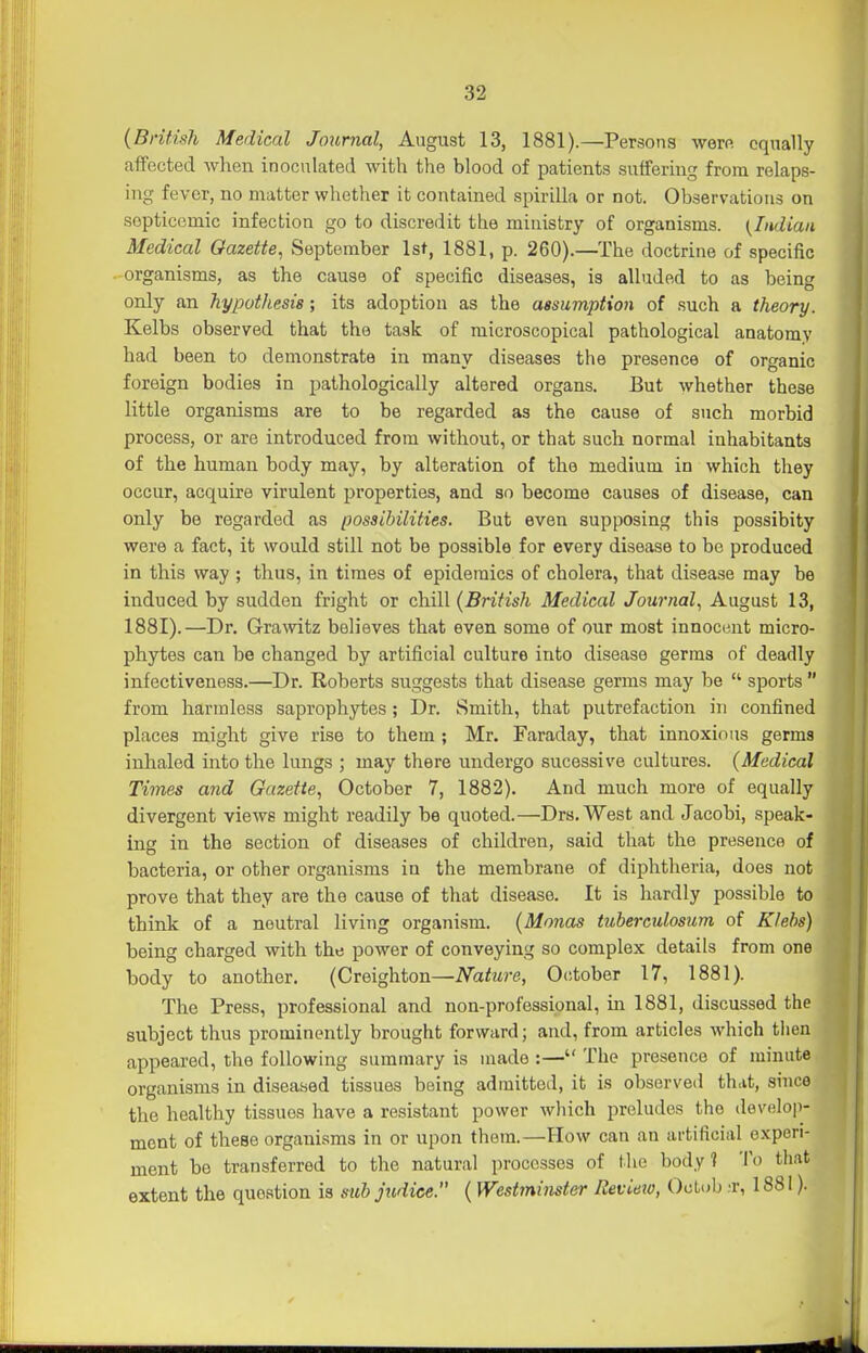 (British Medical Journal, August 13, 1881).—Persons wern equally affected wlien inoculated with the blood of patients suffering from relaps- ing fever, no matter whether it contained spirilla or not. Observations on septicemic infection go to discredit the ministry of organisms. {Indian Medical Gazette, September 1st, 1881, p. 260).—The doctrine of specific organisms, as the cause of specific diseases, is alluded to as being only an hypothesis; its adoption as the assumption of such a theory. Kelbs observed that the task of microscopical pathological anatomy had been to demonstrate in many diseases the presence of organic foreign bodies in pathologically altered organs. But whether these little organisms are to be regarded as the cause of such morbid process, or are introduced from without, or that such normal inhabitants of the human body may, by alteration of the medium in which they occur, acquire virulent properties, and so become causes of disease, can only be regarded as possibilities. But even supposing this possibity were a fact, it would still not be possible for every disease to be produced in this way ; thus, in times of epidemics of cholera, that disease may be induced by sudden fright or chill (British Medical Journal, August 13, 1881).—Dr. Grawitz believes that even some of our most innocent micro- phytes can be changed by artificial culture into disease germs of deadly infectiveness.—Dr. Roberts suggests that disease germs may be  sports  from harmless saprophytes; Dr. Smith, that putrefaction in confined places might give rise to them ; Mr. Faraday, that innoxious germs inhaled into the lungs ; may there undergo sucessive cultures. (Medical Thnes and Gazette, October 7, 1882). And much more of equally divergent views might readily be quoted.—Drs.West and Jacobi, speak- ing in the section of diseases of children, said that the presence of bacteria, or other organisms in the membrane of diphtheria, does not prove that they are the cause of that disease. It is hardly possible to think of a neutral living organism. (Monas tuberculosum of Klehs) being charged with the power of conveying so complex details from one body to another. (Creighton—Nature, October 17, 1881). The Press, professional and non-professional, in 1881, discussed the subject thus prominently brought forward; and, from articles which tiien appeared, the following summary is made :— The presence of minute organisms in diseased tissues being admitted, it is observed thtit, since the healthy tissues have a resistant power wliich preludes the develop- ment of these organisms in or upon them.—How can an ai-tificial experi- ment be transferred to the natural processes of the body 1 To that extent the question is siih judice. (Westminster Review, Ootob .'r, 1881).