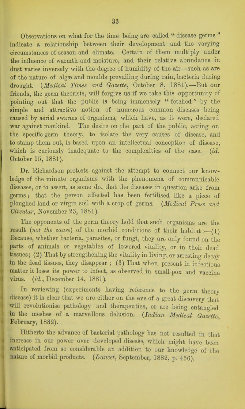 Observations on what for the time being are called  disease germs  indicate a relationship between their development and the varying circumstances of season and climate. Certain of them multiply under the influence of warmth and moisture, and their relative abundance in dust varies inversely with the degree of humidity of the air—such as are of the nature of algse and moulds prevailing during rain, bacteria during drought. [^Medical Times and Gazette, October 8, 1881).—But our friends, the germ theorists, will forgive us if we take this opportunity of pointing out that the public is being immensely  fetched by the simple and attractive notion of numerous common diseases being caused by aerial swarms of organisms, which have, as it were, declared war against mankind. The desire on the part of the public, acting on the specific-germ theory, to isolate the very causes of disease, and to stamp them out, is based upon an intellectual conception of disease, which is curiously inadequate to the complexities of the case. {id. October 15, 1881). Dr. Eichardson protests against the attempt to connect our know- ledge of the minute organisms with the phenomena of communicable diseases, or to assert, as some do, that the diseases in question arise from germs; that the person affected has been fertilised like a piece of ploughed land or virgin soil with a crop of germa. {Medical Press and Circular, November 23, 1881). The opponents of the germ theory hold that such organisms are the result {not the cause) of the morbid conditions of tlicir habitat: (1) Because, whether bacteria, parasites, or fungi, they are only found on the parts of animals or vegetables of lowered vitality, or in their dead tissues; (2) That by strengthening the vitality in living, or arresting decay in the dead tissues, they disappear ; (3) That when present in infectious matter it loses its power to infect, as observed in small-pox and vaccine virus, {id., December 14, 1881). In reviewing (experiments having reference to the germ theory disease) it is clear that we are either on the eve of a great discovery that will revolutionise pathology and therapeutics, or are being entau'ded in the meshes of a marvellous delusion. {Indian Medical Gazette February, 1882). ' Hitherto the advance of bacterial patliology has not resulted in that increase in our power over developed disease, which might have been anticipated from so considerable an addition to our knowledge of the nature of morbid products. {Lancet, September, 1882, p. 45G).