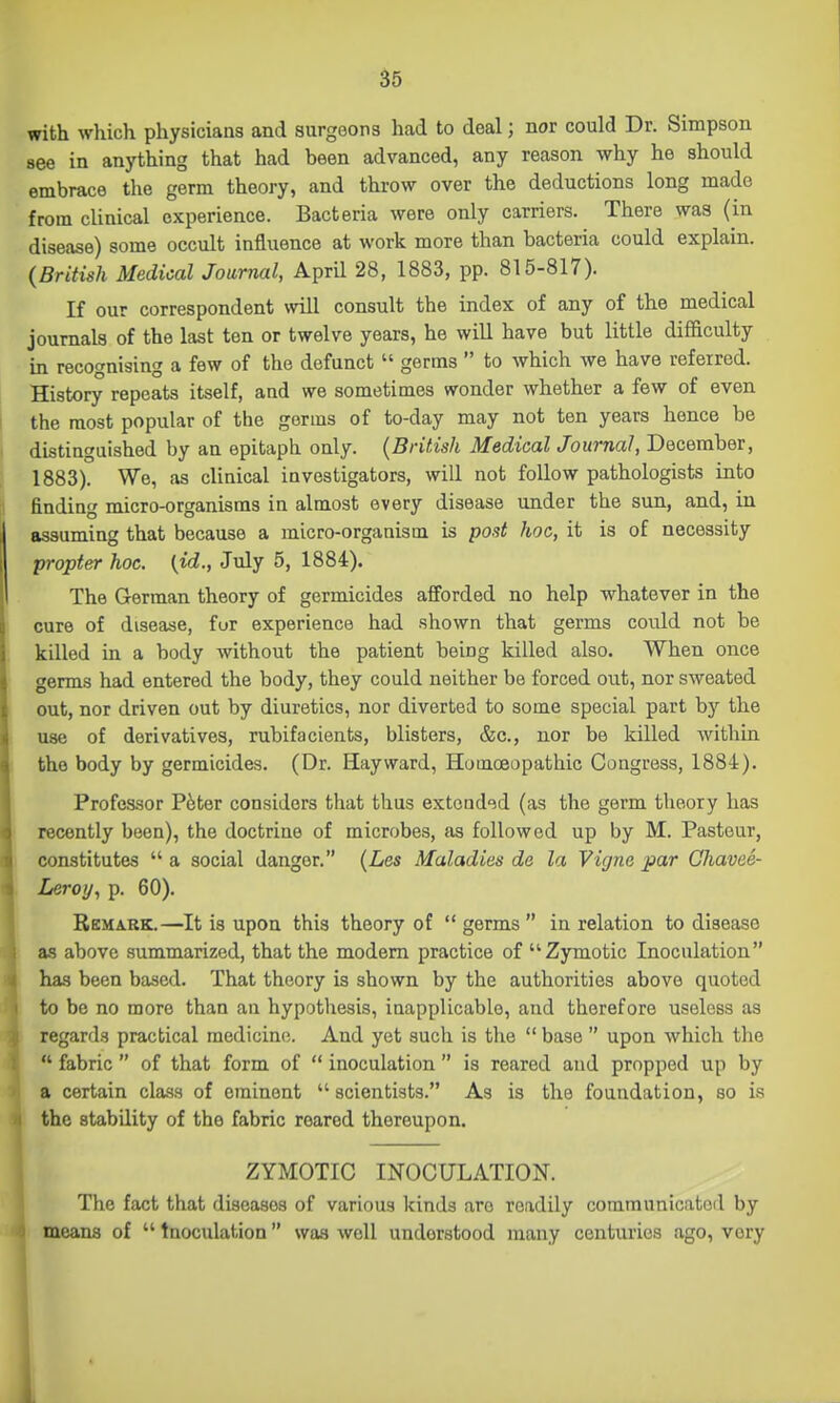 with which physicians and surgeons had to deal; nor could Dr. Simpson see in anything that had been advanced, any reason why he should embrace the germ theory, and throw over the deductions long made from cUnical experience. Bacteria were only carriers. There was (in disease) some occult influence at work more than bacteria could explain. {British Medical Journal, April 28, 1883, pp. 815-817). If our correspondent will consult the index of any of the medical journals of the last ten or twelve years, he will have but little difficulty in recognising a few of the defunct  germs  to which we have referred. History repeats itself, and we sometimes wonder whether a few of even the most popular of the germs of to-day may not ten years hence be distinguished by an epitaph only. {British Medical Journal, December, 1883). We, as clinical investigators, will not follow pathologists into finding micro-organisms in almost every disease under the sun, and, in assuming that because a micro-organism is post hoc, it is of necessity propter hoc. {id., July 5, 1884). The German theory of germicides afforded no help whatever in the cure of disease, fur experience had shown that germs could not be killed in a body without the patient being killed also. When once germs had entered the body, they could neither be forced out, nor sweated out, nor driven out by diuretics, nor diverted to some special part hj the use of derivatives, rubifacients, blisters, &c., nor be killed within the body by germicides. (Dr. Hay ward. Homoeopathic Congress, 1884). Professor P^ter considers that thus extended (as the germ theory has recently been), the doctrine of microbes, as followed up by M. Pasteur, constitutes  a social danger. {Les Maladies do la Vigne par Chavee- Leroy, p. 60). BcMARE.—It is upon this theory of  germs  in relation to disease as above summarized, that the modem practice of Zymotic Inoculation has been based. That theory is shown by the authorities above quoted to be no more than an hypotliesis, inapplicable, and therefore useless as regards practical medicine. And yet such is the  base  upon which the  fabric  of that form of  inoculation  is reared and propped up by a certain class of eminent  scientists. As is the foundation, so is the stability of the fabric reared thereupon. ZYMOTIC INOCULATION. The fact that diseases of various kinds are readily communicatoil by means of  tnoculation was well understood many centuries ago, very