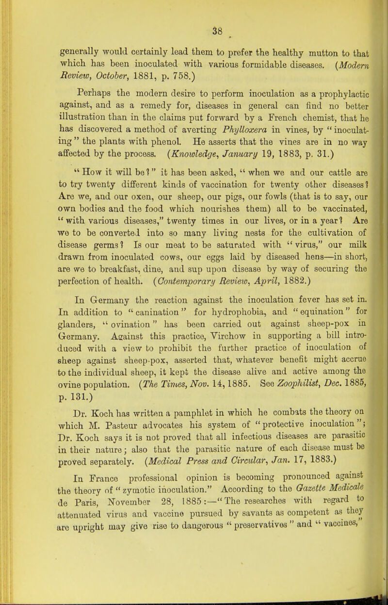 generally would certainly lead them to prefer the healthy mutton to that which has been inoculated with various formidable diseases. {Modern Jteview, October, 1881, p. 758.) Perhaps the modern desire to perform inoculation as a prophylactic against, and as a remedy for, diseases in general can find no better illustration than in the claims put forward by a French chemist, that he has discovered a method of averting Phylloxera in vines, by  inoculat- ing  the plants with phenol He asserts that the vines are in no way affected by the process. (Knowledge, January 19, 1883, p. 31.)  How it will bel  it has been asked,  when we and our cattle are to try twenty different kinds of vaccination for twenty other diseases ? Are we, and our oxen, our sheep, our pigs, our fowls (that is to say, our own bodies and the food which nourishes them) all to be vaccinated,  with various diseases, twenty times in our lives, or in a year ? Are we to be converted into so many living nests for the cultivation of disease germs'? Is our meat to be saturated with virus, our milk drawn from inoculated cows, our eggs laid by diseased hens—in short, are we to breakfast, dine, and sup upon disease by way of securing the perfection of health. {Qontemporary Review, April, 1882.) In Germany the reaction against the inoculation fever has set in. In addition to  canination  for hydrophobia, and  equination for glanders,  ovination has been carried out against sheep-pox in Germany. Aaainst this practice, Virchow in supporting a bUl intro- duced with a view to prohibit the further practice of inoculation of sheep against sheep pox, asserted that, whatever benefit might accrue to the individual sheep, it kept the disease alive and active among the ovine population. {The Times, Nov. 14,1885. See Zoophilist, Dec. 1885, p. 131.) Dr. Koch has written a pamphlet in which he combats the theory on which M. Pasteur advocates his system of protective inoculation; Dr. Koch says it is not proved that all infectious diseases are parasitic in their nature; also that tlie parasitic nature of each disease must be proved separately. {Medical Press and Circular, Jan. 17, 1883.) In France professional opinion is becoming pronounced against the theory of  zymotic inoculation. According to the Gazette Medicale de Paris, ISTovember 28, 1885:— The researches with regard to attenuated virus and vaccine pursued by savants as competent as they are upright may give rise to dangerous  preservatives  and  vaccines,